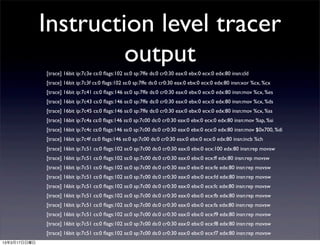 Instruction level tracer
                       output
              [trace] 16bit ip:7c3e cs:0 ﬂags:102 ss:0 sp:7ffe ds:0 cr0:30 eax:0 ebx:0 ecx:0 edx:80 insn:cld
              [trace] 16bit ip:7c3f cs:0 ﬂags:102 ss:0 sp:7ffe ds:0 cr0:30 eax:0 ebx:0 ecx:0 edx:80 insn:xor %cx, %cx
              [trace] 16bit ip:7c41 cs:0 ﬂags:146 ss:0 sp:7ffe ds:0 cr0:30 eax:0 ebx:0 ecx:0 edx:80 insn:mov %cx, %es
              [trace] 16bit ip:7c43 cs:0 ﬂags:146 ss:0 sp:7ffe ds:0 cr0:30 eax:0 ebx:0 ecx:0 edx:80 insn:mov %cx, %ds
              [trace] 16bit ip:7c45 cs:0 ﬂags:146 ss:0 sp:7ffe ds:0 cr0:30 eax:0 ebx:0 ecx:0 edx:80 insn:mov %cx, %ss
              [trace] 16bit ip:7c4a cs:0 ﬂags:146 ss:0 sp:7c00 ds:0 cr0:30 eax:0 ebx:0 ecx:0 edx:80 insn:mov %sp, %si
              [trace] 16bit ip:7c4c cs:0 ﬂags:146 ss:0 sp:7c00 ds:0 cr0:30 eax:0 ebx:0 ecx:0 edx:80 insn:mov $0x700, %di
              [trace] 16bit ip:7c4f cs:0 ﬂags:146 ss:0 sp:7c00 ds:0 cr0:30 eax:0 ebx:0 ecx:0 edx:80 insn:incb %ch
              [trace] 16bit ip:7c51 cs:0 ﬂags:102 ss:0 sp:7c00 ds:0 cr0:30 eax:0 ebx:0 ecx:100 edx:80 insn:rep movsw
              [trace] 16bit ip:7c51 cs:0 ﬂags:102 ss:0 sp:7c00 ds:0 cr0:30 eax:0 ebx:0 ecx:ff edx:80 insn:rep movsw
              [trace] 16bit ip:7c51 cs:0 ﬂags:102 ss:0 sp:7c00 ds:0 cr0:30 eax:0 ebx:0 ecx:fe edx:80 insn:rep movsw
              [trace] 16bit ip:7c51 cs:0 ﬂags:102 ss:0 sp:7c00 ds:0 cr0:30 eax:0 ebx:0 ecx:fd edx:80 insn:rep movsw
              [trace] 16bit ip:7c51 cs:0 ﬂags:102 ss:0 sp:7c00 ds:0 cr0:30 eax:0 ebx:0 ecx:fc edx:80 insn:rep movsw
              [trace] 16bit ip:7c51 cs:0 ﬂags:102 ss:0 sp:7c00 ds:0 cr0:30 eax:0 ebx:0 ecx:fb edx:80 insn:rep movsw
              [trace] 16bit ip:7c51 cs:0 ﬂags:102 ss:0 sp:7c00 ds:0 cr0:30 eax:0 ebx:0 ecx:fa edx:80 insn:rep movsw
              [trace] 16bit ip:7c51 cs:0 ﬂags:102 ss:0 sp:7c00 ds:0 cr0:30 eax:0 ebx:0 ecx:f9 edx:80 insn:rep movsw
              [trace] 16bit ip:7c51 cs:0 ﬂags:102 ss:0 sp:7c00 ds:0 cr0:30 eax:0 ebx:0 ecx:f8 edx:80 insn:rep movsw
              [trace] 16bit ip:7c51 cs:0 ﬂags:102 ss:0 sp:7c00 ds:0 cr0:30 eax:0 ebx:0 ecx:f7 edx:80 insn:rep movsw
13年3月17日日曜日
 
