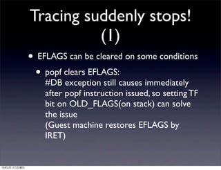 Tracing suddenly stops!
                        (1)
              • EFLAGS can be cleared on some conditions
               • popf clears EFLAGS:
                  #DB exception still causes immediately
                  after popf instruction issued, so setting TF
                  bit on OLD_FLAGS(on stack) can solve
                  the issue
                  (Guest machine restores EFLAGS by
                  IRET)


13年3月17日日曜日
 
