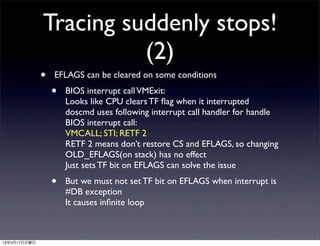 Tracing suddenly stops!
                        (2)
              •   EFLAGS can be cleared on some conditions
                  •   BIOS interrupt call VMExit:
                      Looks like CPU clears TF ﬂag when it interrupted
                      doscmd uses following interrupt call handler for handle
                      BIOS interrupt call:
                      VMCALL; STI; RETF 2
                      RETF 2 means don’t restore CS and EFLAGS, so changing
                      OLD_EFLAGS(on stack) has no effect
                      Just sets TF bit on EFLAGS can solve the issue
                  •   But we must not set TF bit on EFLAGS when interrupt is
                      #DB exception
                      It causes inﬁnite loop



13年3月17日日曜日
 