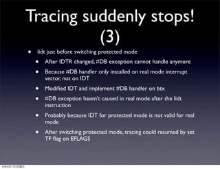 Tracing suddenly stops!
                        (3)
              •   lidt just before switching protected mode
                  •   After IDTR changed, #DB exception cannot handle anymore
                  •   Because #DB handler only installed on real mode interrupt
                      vector, not on IDT
                  •   Modiﬁed IDT and implement #DB handler on btx
                  •   #DB exception haven’t caused in real mode after the lidt
                      instruction
                  •   Probably because IDT for protected mode is not valid for real
                      mode
                  •   After switching protected mode, tracing could resumed by set
                      TF ﬂag on EFLAGS



13年3月17日日曜日
 