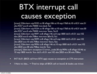 BTX interrupt call
                   causes exception
              [trace] 32bit-kern eip:9332 cs:18 eﬂags:106 ss:10 esp:17b8 ds:10 cr0:31 eax:31
              ebx:9357 ecx:0 edx:70000 insn:decb %al
              [trace] 32bit-kern eip:9334 cs:18 eﬂags:106 ss:10 esp:17b8 ds:10 cr0:31 eax:30
              ebx:9357 ecx:0 edx:70000 insn:mov %eax, %cr0
              [trace] 32bit-kern eip:9097 cs:8 eﬂags:146 ss:0 esp:1800 ds:0 cr0:31 eax:102
              ebx:2820 ecx:0 edx:708ee insn:mov $0x10, %cl
              [trace] 32bit-kern eip:9099 cs:8 eﬂags:146 ss:0 esp:1800 ds:0 cr0:31 eax:102
              ebx:2820 ecx:10 edx:708ee insn:mov %ecx, %ss
              [trace] 32bit-kern eip:909d cs:8 eﬂags:146 ss:10 esp:1800 ds:0 cr0:31 eax:102
              ebx:2820 ecx:38 edx:708ee insn:ltr %cx
              [except] 32bit-kern exception:13 error_code:38 eip:909d cs:8 eﬂags:10146 ss:
              10 esp:1800 insn:ltr %cx ds:0 cr0:31 eax:102 ebx:2820 ecx:38 edx:708ee

         •    INT 0x31 (BIOS call from BTX app) causes an exception at LTR instruction

         •    I Have no idea... → Tried to skips all BIOS call on boot2 & loader, use in/out


13年3月17日日曜日
 