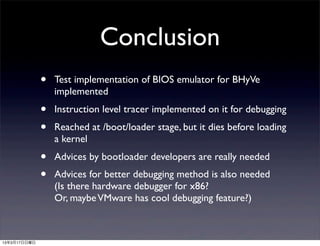 Conclusion
              •   Test implementation of BIOS emulator for BHyVe
                  implemented
              •   Instruction level tracer implemented on it for debugging
              •   Reached at /boot/loader stage, but it dies before loading
                  a kernel
              •   Advices by bootloader developers are really needed
              •   Advices for better debugging method is also needed
                  (Is there hardware debugger for x86?
                  Or, maybe VMware has cool debugging feature?)



13年3月17日日曜日
 