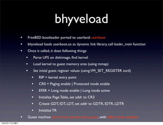 bhyveload
              •   FreeBSD bootloader ported to userland: userboot
              •   bhyveload loads userboot.so as dynamic link library, call loader_main function
              •   Once it called, it does following things:
                  •   Parse UFS on diskimage, ﬁnd kernel
                  •   Load kernel to guest memory area (using mmap)
                  •   Set initial guest register values (using VM_SET_REGISTER ioctl)
                      •   RIP = kernel entry point
                      •   CR0 = Paging enable | Protected mode enable
                      •   EFER = Long mode enable | Long mode active
                      •   Initialize Page Table, set addr to CR3
                      •   Create GDT, IDT, LDT, set addr to GDTR, IDTR, LDTR
                      •   Initialize TR
              •   Guest machine starts from kernel entry point, with 64bit mode enabled
13年3月17日日曜日
 