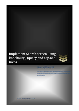 Implement Search screen using
knockoutjs, Jquery and asp.net
mvc3
                                  Neeraj Kaushik
                                  This article demonstrates implementation of knockoutjs
                                  observable viewmodel and how to bind viewmodel with
                                  html controls.




              www.dotnetdlr.com


[Type text]                                                                    Page 0
 