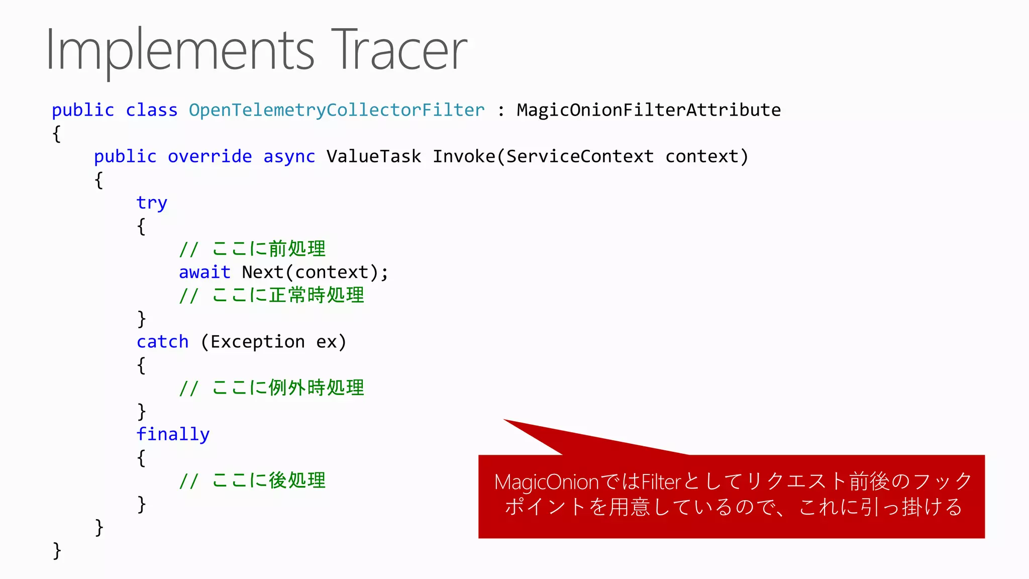 public class OpenTelemetryCollectorFilter : MagicOnionFilterAttribute
{
public override async ValueTask Invoke(ServiceContext context)
{
try
{
// ここに前処理
await Next(context);
// ここに正常時処理
}
catch (Exception ex)
{
// ここに例外時処理
}
finally
{
// ここに後処理
}
}
}
MagicOnionではFilterとしてリクエスト前後のフック
ポイントを用意しているので、これに引っ掛ける
 