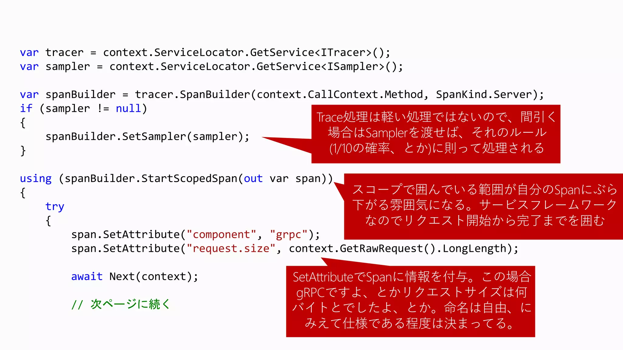 var tracer = context.ServiceLocator.GetService<ITracer>();
var sampler = context.ServiceLocator.GetService<ISampler>();
var spanBuilder = tracer.SpanBuilder(context.CallContext.Method, SpanKind.Server);
if (sampler != null)
{
spanBuilder.SetSampler(sampler);
}
using (spanBuilder.StartScopedSpan(out var span))
{
try
{
span.SetAttribute("component", "grpc");
span.SetAttribute("request.size", context.GetRawRequest().LongLength);
await Next(context);
// 次ページに続く
Trace処理は軽い処理ではないので、間引く
場合はSamplerを渡せば、それのルール
(1/10の確率、とか)に則って処理される
スコープで囲んでいる範囲が自分のSpanにぶら
下がる雰囲気になる。サービスフレームワーク
なのでリクエスト開始から完了までを囲む
SetAttributeでSpanに情報を付与。この場合
gRPCですよ、とかリクエストサイズは何
バイトとでしたよ、とか。命名は自由、に
みえて仕様である程度は決まってる。
 