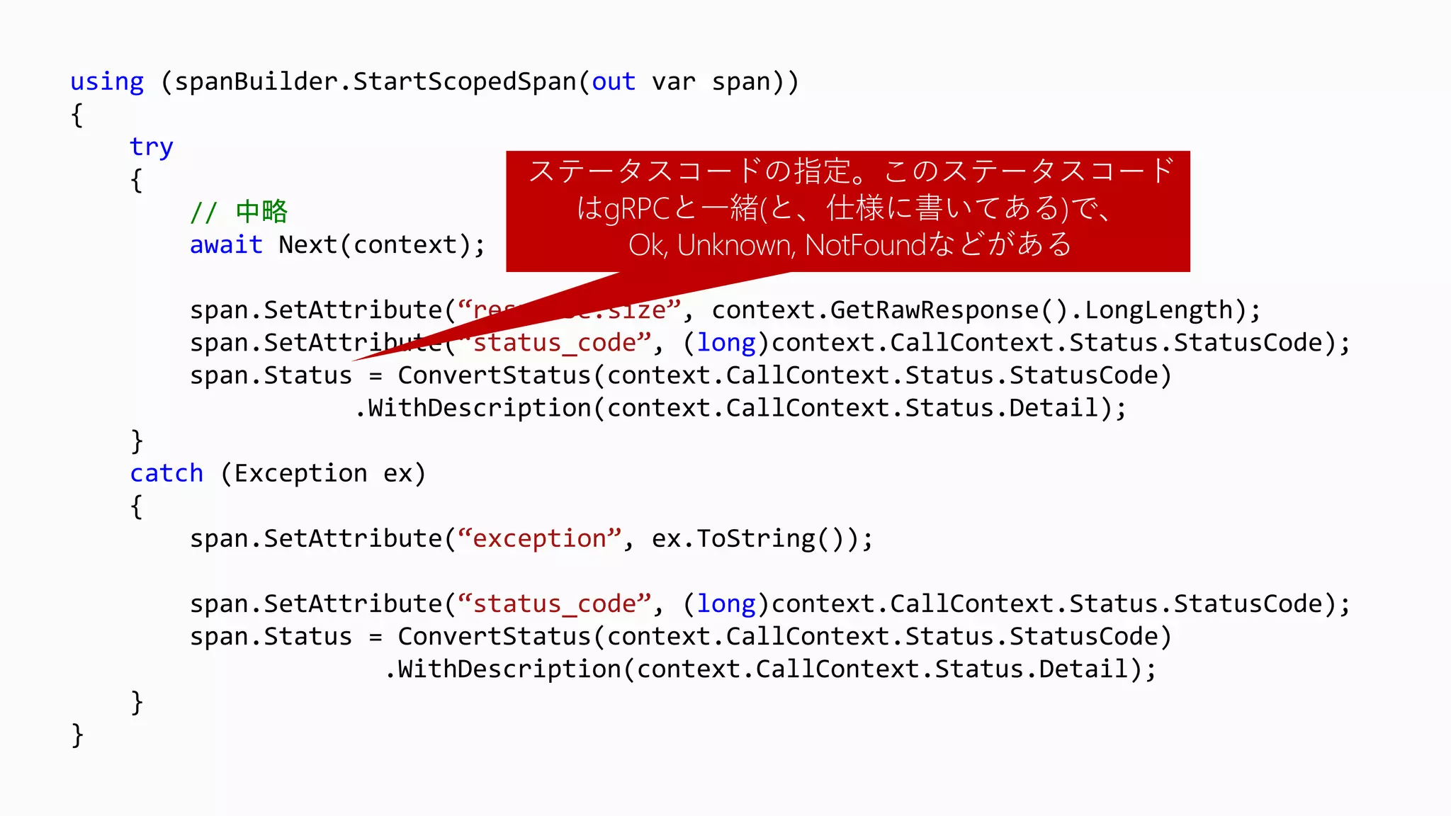 using (spanBuilder.StartScopedSpan(out var span))
{
try
{
// 中略
await Next(context);
span.SetAttribute(“response.size”, context.GetRawResponse().LongLength);
span.SetAttribute(“status_code”, (long)context.CallContext.Status.StatusCode);
span.Status = ConvertStatus(context.CallContext.Status.StatusCode)
.WithDescription(context.CallContext.Status.Detail);
}
catch (Exception ex)
{
span.SetAttribute(“exception”, ex.ToString());
span.SetAttribute(“status_code”, (long)context.CallContext.Status.StatusCode);
span.Status = ConvertStatus(context.CallContext.Status.StatusCode)
.WithDescription(context.CallContext.Status.Detail);
}
}
ステータスコードの指定。このステータスコード
はgRPCと一緒(と、仕様に書いてある)で、
Ok, Unknown, NotFoundなどがある
 