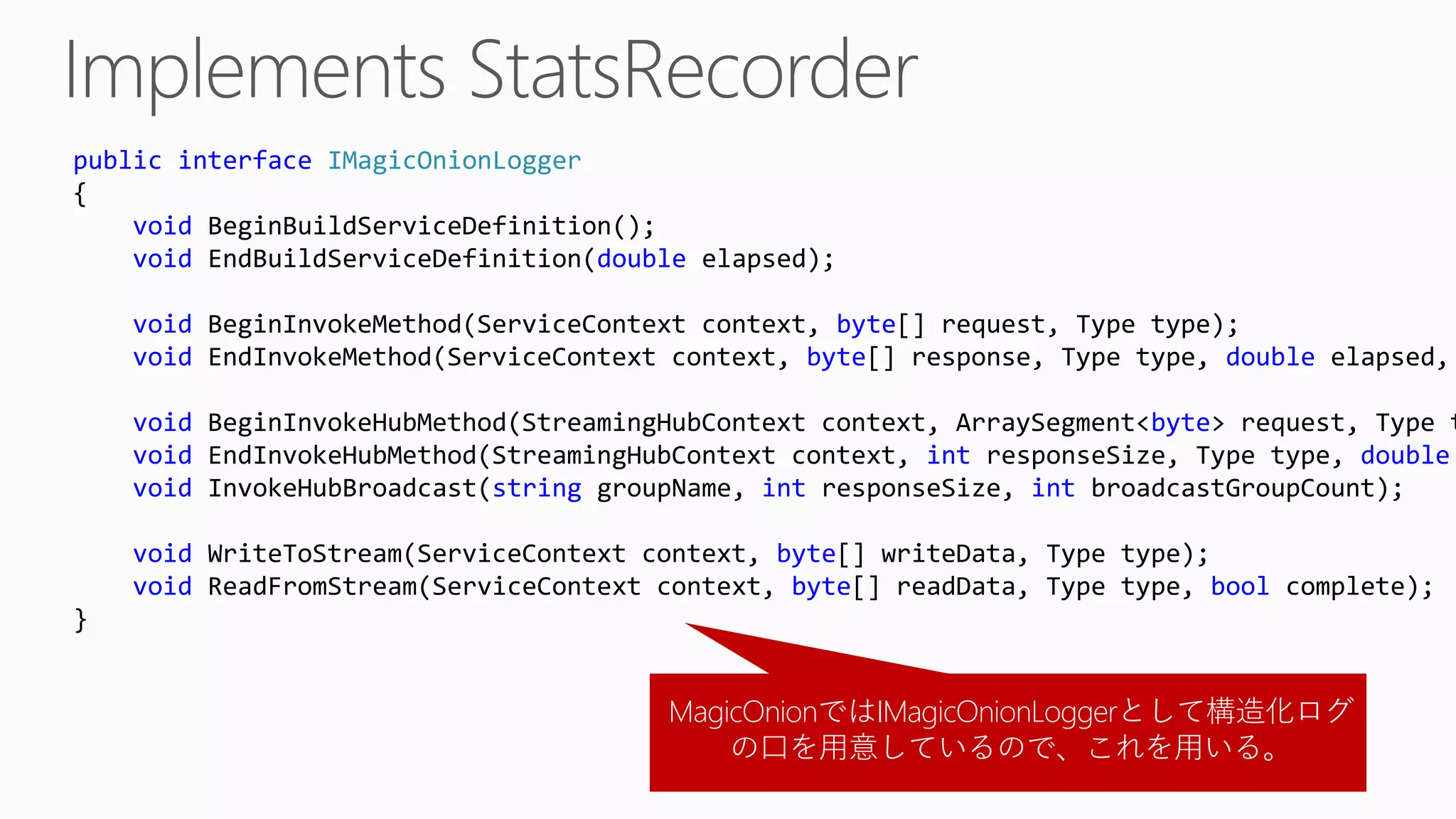 MagicOnionではIMagicOnionLoggerとして構造化ログ
の口を用意しているので、これを用いる。
public interface IMagicOnionLogger
{
void BeginBuildServiceDefinition();
void EndBuildServiceDefinition(double elapsed);
void BeginInvokeMethod(ServiceContext context, byte[] request, Type type);
void EndInvokeMethod(ServiceContext context, byte[] response, Type type, double elapsed,
void BeginInvokeHubMethod(StreamingHubContext context, ArraySegment<byte> request, Type t
void EndInvokeHubMethod(StreamingHubContext context, int responseSize, Type type, double
void InvokeHubBroadcast(string groupName, int responseSize, int broadcastGroupCount);
void WriteToStream(ServiceContext context, byte[] writeData, Type type);
void ReadFromStream(ServiceContext context, byte[] readData, Type type, bool complete);
}
 