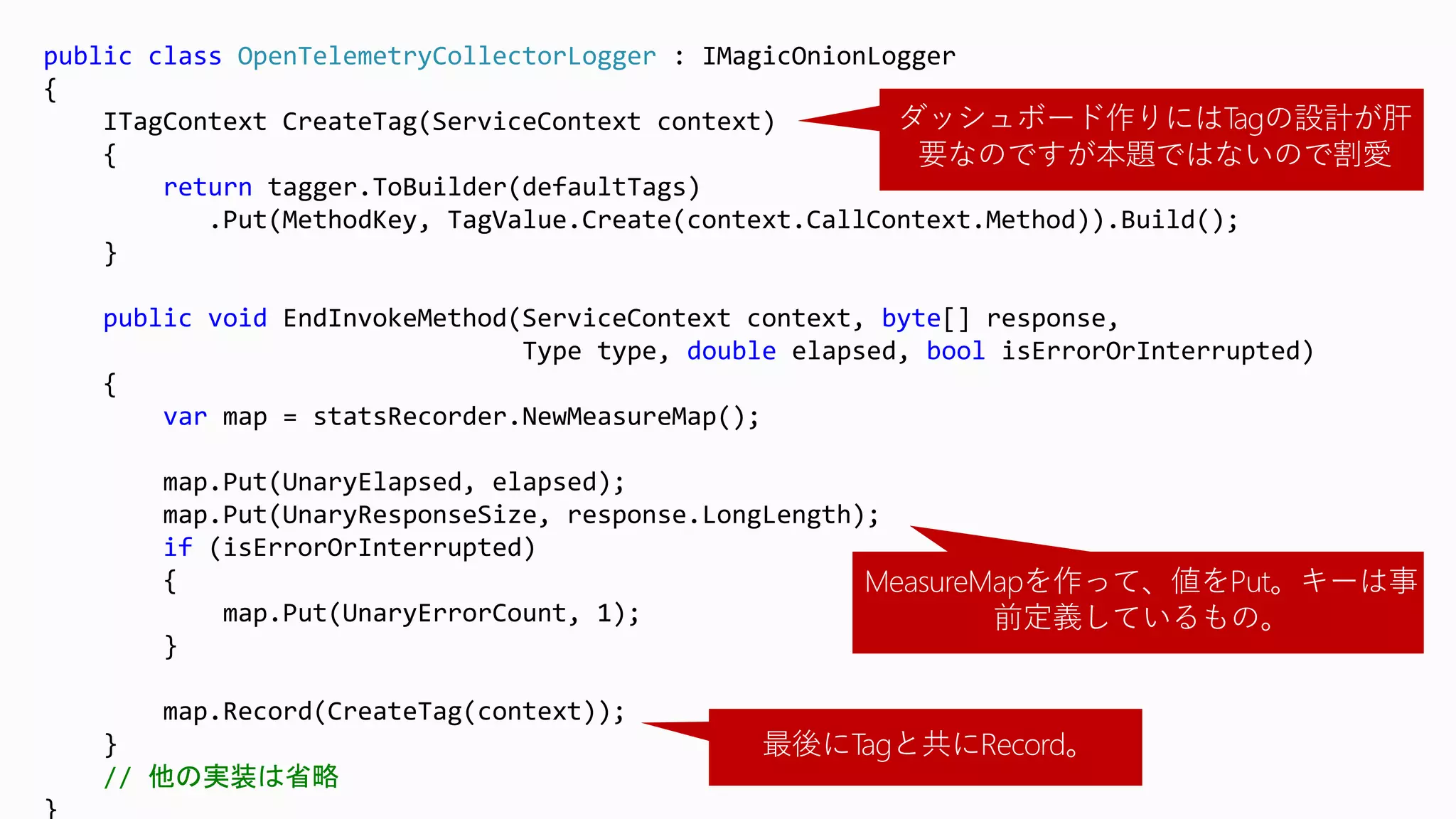 public class OpenTelemetryCollectorLogger : IMagicOnionLogger
{
ITagContext CreateTag(ServiceContext context)
{
return tagger.ToBuilder(defaultTags)
.Put(MethodKey, TagValue.Create(context.CallContext.Method)).Build();
}
public void EndInvokeMethod(ServiceContext context, byte[] response,
Type type, double elapsed, bool isErrorOrInterrupted)
{
var map = statsRecorder.NewMeasureMap();
map.Put(UnaryElapsed, elapsed);
map.Put(UnaryResponseSize, response.LongLength);
if (isErrorOrInterrupted)
{
map.Put(UnaryErrorCount, 1);
}
map.Record(CreateTag(context));
}
// 他の実装は省略
}
MeasureMapを作って、値をPut。キーは事
前定義しているもの。
最後にTagと共にRecord。
ダッシュボード作りにはTagの設計が肝
要なのですが本題ではないので割愛
 