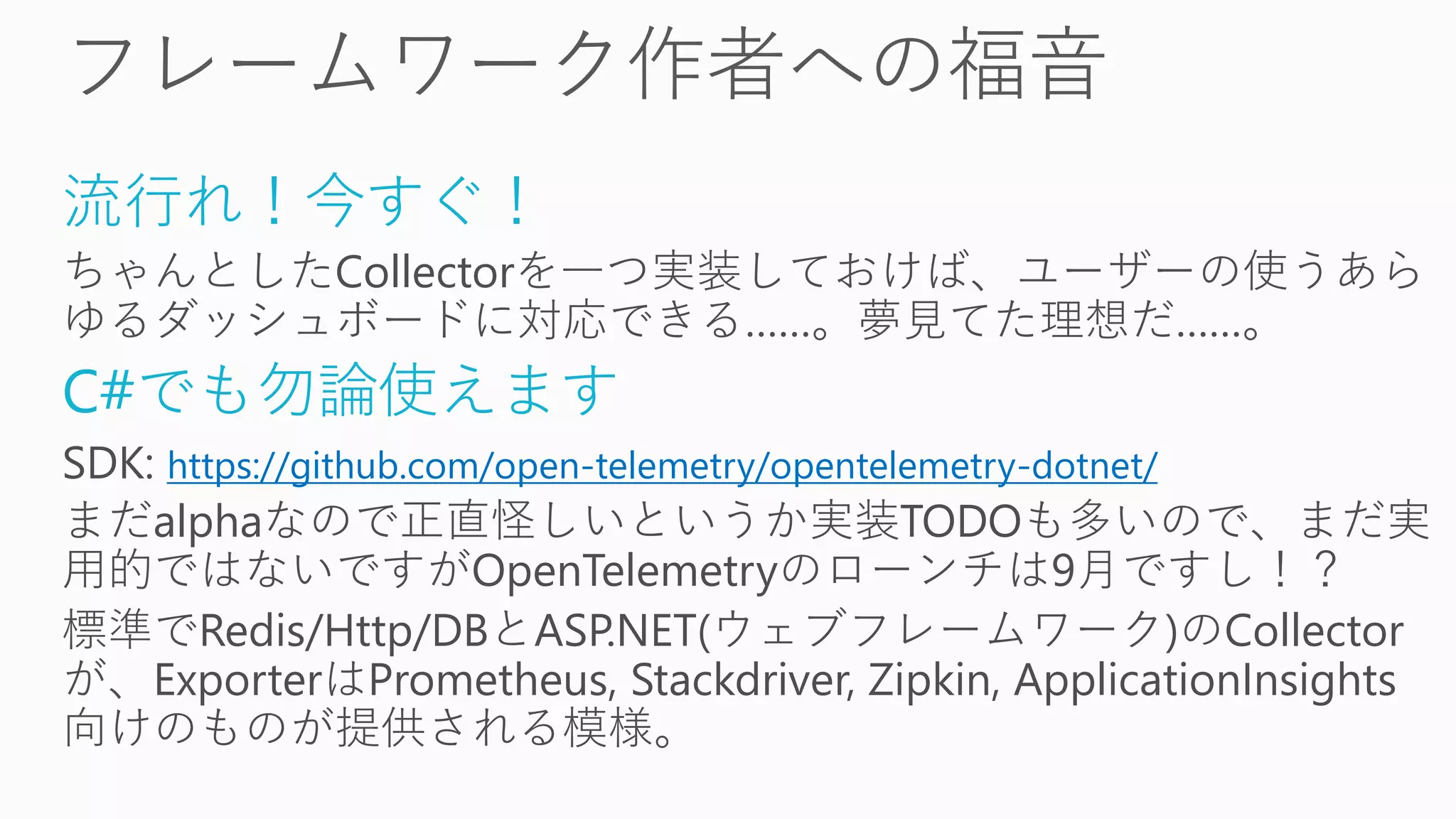 流行れ！今すぐ！
ちゃんとしたCollectorを一つ実装しておけば、ユーザーの使うあら
ゆるダッシュボードに対応できる……。夢見てた理想だ……。
C#でも勿論使えます
SDK: https://github.com/open-telemetry/opentelemetry-dotnet/
まだalphaなので正直怪しいというか実装TODOも多いので、まだ実
用的ではないですがOpenTelemetryのローンチは9月ですし！？
標準でRedis/Http/DBとASP.NET(ウェブフレームワーク)のCollector
が、ExporterはPrometheus, Stackdriver, Zipkin, ApplicationInsights
向けのものが提供される模様。
 