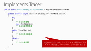 public class OpenTelemetryCollectorFilter : MagicOnionFilterAttribute
{
public override async ValueTask Invoke(ServiceContext context)
{
try
{
// ここに前処理
await Next(context);
// ここに正常時処理
}
catch (Exception ex)
{
// ここに例外時処理
}
finally
{
// ここに後処理
}
}
}
MagicOnionではFilterとしてリクエスト前後のフック
ポイントを用意しているので、これに引っ掛ける
 