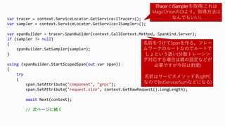 var tracer = context.ServiceLocator.GetService<ITracer>();
var sampler = context.ServiceLocator.GetService<ISampler>();
var spanBuilder = tracer.SpanBuilder(context.CallContext.Method, SpanKind.Server);
if (sampler != null)
{
spanBuilder.SetSampler(sampler);
}
using (spanBuilder.StartScopedSpan(out var span))
{
try
{
span.SetAttribute("component", "grpc");
span.SetAttribute("request.size", context.GetRawRequest().LongLength);
await Next(context);
// 次ページに続く
ITracerとISamplerを取得(これは
MagicOnionのDIより。取得方法は
なんでもいい)
名前をつけてSpanを作る。フレー
ムワークのルートなのでルートで
しょという扱い(分散トレーシン
グ対応する場合は親の設定などが
必要ですが今回は割愛)
名前はサービスメソッド名(gRPC
なのでTestService/Sumなどになる)
 