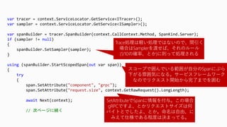 var tracer = context.ServiceLocator.GetService<ITracer>();
var sampler = context.ServiceLocator.GetService<ISampler>();
var spanBuilder = tracer.SpanBuilder(context.CallContext.Method, SpanKind.Server);
if (sampler != null)
{
spanBuilder.SetSampler(sampler);
}
using (spanBuilder.StartScopedSpan(out var span))
{
try
{
span.SetAttribute("component", "grpc");
span.SetAttribute("request.size", context.GetRawRequest().LongLength);
await Next(context);
// 次ページに続く
Trace処理は軽い処理ではないので、間引く
場合はSamplerを渡せば、それのルール
(1/10の確率、とか)に則って処理される
スコープで囲んでいる範囲が自分のSpanにぶら
下がる雰囲気になる。サービスフレームワーク
なのでリクエスト開始から完了までを囲む
SetAttributeでSpanに情報を付与。この場合
gRPCですよ、とかリクエストサイズは何
バイトとでしたよ、とか。命名は自由、に
みえて仕様である程度は決まってる。
 