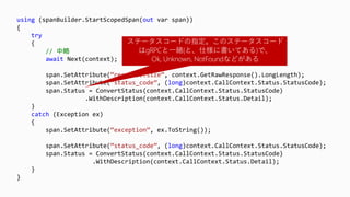 using (spanBuilder.StartScopedSpan(out var span))
{
try
{
// 中略
await Next(context);
span.SetAttribute(“response.size”, context.GetRawResponse().LongLength);
span.SetAttribute(“status_code”, (long)context.CallContext.Status.StatusCode);
span.Status = ConvertStatus(context.CallContext.Status.StatusCode)
.WithDescription(context.CallContext.Status.Detail);
}
catch (Exception ex)
{
span.SetAttribute(“exception”, ex.ToString());
span.SetAttribute(“status_code”, (long)context.CallContext.Status.StatusCode);
span.Status = ConvertStatus(context.CallContext.Status.StatusCode)
.WithDescription(context.CallContext.Status.Detail);
}
}
ステータスコードの指定。このステータスコード
はgRPCと一緒(と、仕様に書いてある)で、
Ok, Unknown, NotFoundなどがある
 