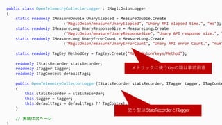 public class OpenTelemetryCollectorLogger : IMagicOnionLogger
{
static readonly IMeasureDouble UnaryElapsed = MeasureDouble.Create
("MagicOnion/measure/UnaryElapsed", "Unary API elapsed time.", "ms");
static readonly IMeasureLong UnaryResponseSize = MeasureLong.Create
("MagicOnion/measure/UnaryResponseSize", "Unary API response size.", "
static readonly IMeasureLong UnaryErrorCount = MeasureLong.Create
("MagicOnion/measure/UnaryErrorCount", "Unary API error Count.", "num"
static readonly TagKey MethodKey = TagKey.Create("MagicOnion/keys/Method");
readonly IStatsRecorder statsRecorder;
readonly ITagger tagger;
readonly ITagContext defaultTags;
public OpenTelemetryCollectorLogger(IStatsRecorder statsRecorder, ITagger tagger, ITagConte
{
this.statsRecorder = statsRecorder;
this.tagger = tagger;
this.defaultTags = defaultTags ?? TagContext.Empty;
}
// 実装は次ページ
}
メトリックに使うKeyの類は事前用意
使う型はIStatsRecorderとITagger
 