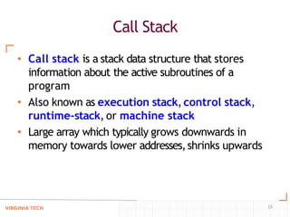 Call Stack
13
• Call stack is a stack data structure that stores
information about the active subroutines of a
program
• Also known as execution stack,control stack,
runtime-stack, or machine stack
• Large array which typically grows downwards in
memory towards lower addresses,shrinks upwards
 