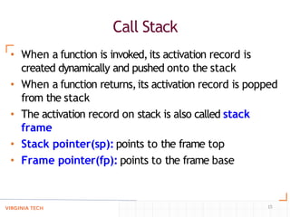 Call Stack
15
• When a function is invoked,its activation record is
created dynamically and pushed onto the stack
• When a function returns,its activation record is popped
from the stack
• The activation record on stack is also called stack
frame
• Stack pointer(sp): points to the frame top
• Frame pointer(fp): points to the frame base
 