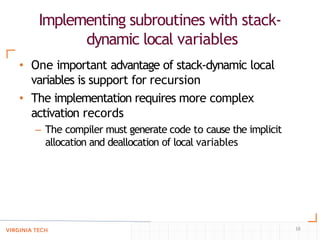 Implementing subroutines with stack-
dynamic local variables
16
• One important advantage of stack-dynamic local
variables is support for recursion
• The implementation requires more complex
activation records
– The compiler must generate code to cause the implicit
allocation and deallocation of local variables
 