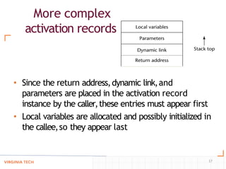 More complex
activation records
• Since the return address,dynamic link,and
parameters are placed in the activation record
instance by the caller,these entries must appear first
• Local variables are allocated and possibly initialized in
the callee,so they appear last
17
 