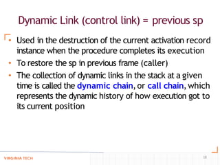 Dynamic Link (control link) = previous sp
18
• Used in the destruction of the current activation record
instance when the procedure completes its execution
• To restore the sp in previous frame (caller)
• The collection of dynamic links in the stack at a given
time is called the dynamic chain,or call chain,which
represents the dynamic history of how execution got to
its current position
 