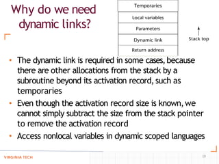 Why do we need
dynamic links?
• The dynamic link is required in some cases,because
there are other allocations from the stack by a
subroutine beyond its activation record,such as
temporaries
• Even though the activation record size is known,we
cannot simply subtract the size from the stack pointer
to remove the activation record
• Access nonlocal variables in dynamic scoped languages
Temporaries
19
 