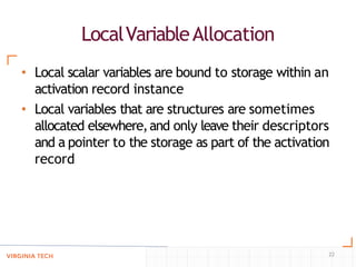 LocalVariableAllocation
22
• Local scalar variables are bound to storage within an
activation record instance
• Local variables that are structures are sometimes
allocated elsewhere,and only leave their descriptors
and a pointer to the storage as part of the activation
record
 