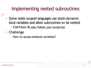 Implementing nested subroutines
27
• Some static-scoped languages use stack-dynamic
local variables and allow subroutines to be nested
– FORTRAN 95,Ada,Python,and JavaScript
• Challenge
– How to access nonlocal variables?
 