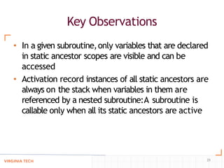 Key Observations
29
• In a given subroutine,only variables that are declared
in static ancestor scopes are visible and can be
accessed
• Activation record instances of all static ancestors are
always on the stack when variables in them are
referenced by a nested subroutine:A subroutine is
callable only when all its static ancestors are active
 