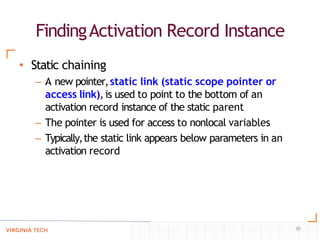 FindingActivation Record Instance
30
• Static chaining
– A new pointer,static link (static scope pointer or
access link),is used to point to the bottom of an
activation record instance of the static parent
– The pointer is used for access to nonlocal variables
– Typically,the static link appears below parameters in an
activation record
 