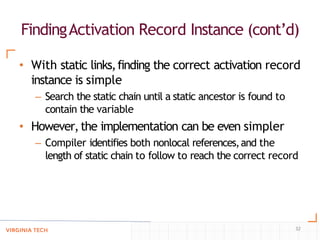 FindingActivation Record Instance (cont’d)
32
• With static links,finding the correct activation record
instance is simple
– Search the static chain until a static ancestor is found to
contain the variable
• However,the implementation can be even simpler
– Compiler identifies both nonlocal references,and the
length of static chain to follow to reach the correct record
 