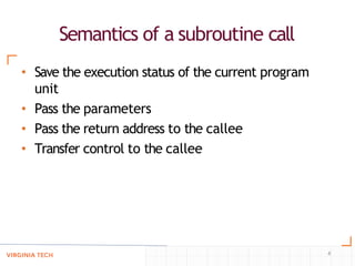 Semantics of a subroutine call
4
• Save the execution status of the current program
unit
• Pass the parameters
• Pass the return address to the callee
• Transfer control to the callee
 