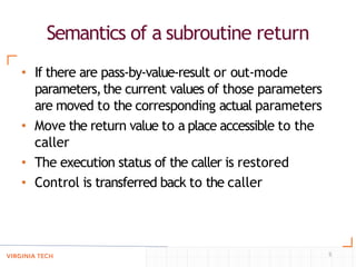 Semantics of a subroutine return
5
• If there are pass-by-value-result or out-mode
parameters,the current values of those parameters
are moved to the corresponding actual parameters
• Move the return value to a place accessible to the
caller
• The execution status of the caller is restored
• Control is transferred back to the caller
 