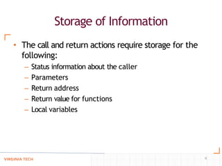 Storage of Information
6
• The call and return actions require storage for the
following:
– Status information about the caller
– Parameters
– Return address
– Return value for functions
– Local variables
 