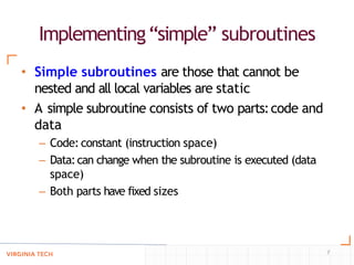 Implementing“simple” subroutines
7
• Simple subroutines are those that cannot be
nested and all local variables are static
• A simple subroutine consists of two parts:code and
data
– Code: constant (instruction space)
– Data:can change when the subroutine is executed (data
space)
– Both parts have fixed sizes
 