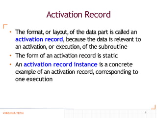 Activation Record
8
• The format,or layout,of the data part is called an
activation record, because the data is relevant to
an activation,or execution,of the subroutine
• The form of an activation record is static
• An activation record instance is a concrete
example of an activation record,corresponding to
one execution
 