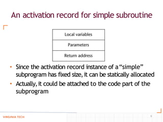 An activation record for simple subroutine
• Since the activation record instance of a“simple”
subprogram has fixed size,it can be statically allocated
• Actually,it could be attached to the code part of the
subprogram
9
 