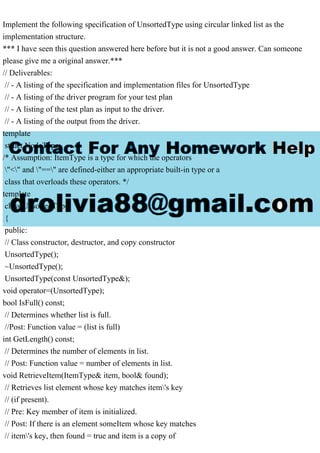 Implement the following specification of UnsortedType using circular linked list as the
implementation structure.
*** I have seen this question answered here before but it is not a good answer. Can someone
please give me a original answer.***
// Deliverables:
// - A listing of the specification and implementation files for UnsortedType
// - A listing of the driver program for your test plan
// - A listing of the test plan as input to the driver.
// - A listing of the output from the driver.
template
struct NodeType;
/* Assumption: ItemType is a type for which the operators
"<" and "==" are defined-either an appropriate built-in type or a
class that overloads these operators. */
template
class UnsortedType
{
public:
// Class constructor, destructor, and copy constructor
UnsortedType();
~UnsortedType();
UnsortedType(const UnsortedType&);
void operator=(UnsortedType);
bool IsFull() const;
// Determines whether list is full.
//Post: Function value = (list is full)
int GetLength() const;
// Determines the number of elements in list.
// Post: Function value = number of elements in list.
void RetrieveItem(ItemType& item, bool& found);
// Retrieves list element whose key matches item's key
// (if present).
// Pre: Key member of item is initialized.
// Post: If there is an element someItem whose key matches
// item's key, then found = true and item is a copy of