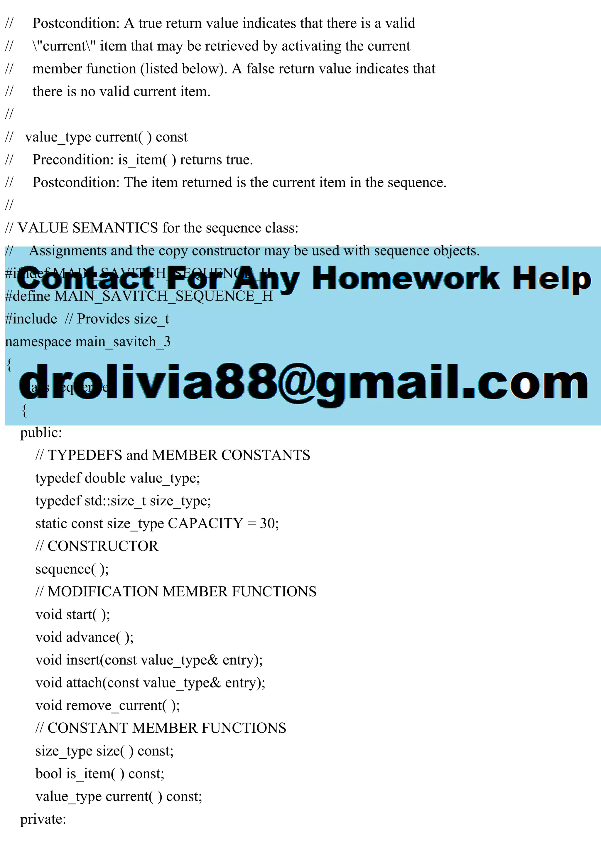 // Postcondition: A true return value indicates that there is a valid
// "current" item that may be retrieved by activating the current
// member function (listed below). A false return value indicates that
// there is no valid current item.
//
// value_type current( ) const
// Precondition: is_item( ) returns true.
// Postcondition: The item returned is the current item in the sequence.
//
// VALUE SEMANTICS for the sequence class:
// Assignments and the copy constructor may be used with sequence objects.
#ifndef MAIN_SAVITCH_SEQUENCE_H
#define MAIN_SAVITCH_SEQUENCE_H
#include // Provides size_t
namespace main_savitch_3
{
class sequence
{
public:
// TYPEDEFS and MEMBER CONSTANTS
typedef double value_type;
typedef std::size_t size_type;
static const size_type CAPACITY = 30;
// CONSTRUCTOR
sequence( );
// MODIFICATION MEMBER FUNCTIONS
void start( );
void advance( );
void insert(const value_type& entry);
void attach(const value_type& entry);
void remove_current( );
// CONSTANT MEMBER FUNCTIONS
size_type size( ) const;
bool is_item( ) const;
value_type current( ) const;
private:
 