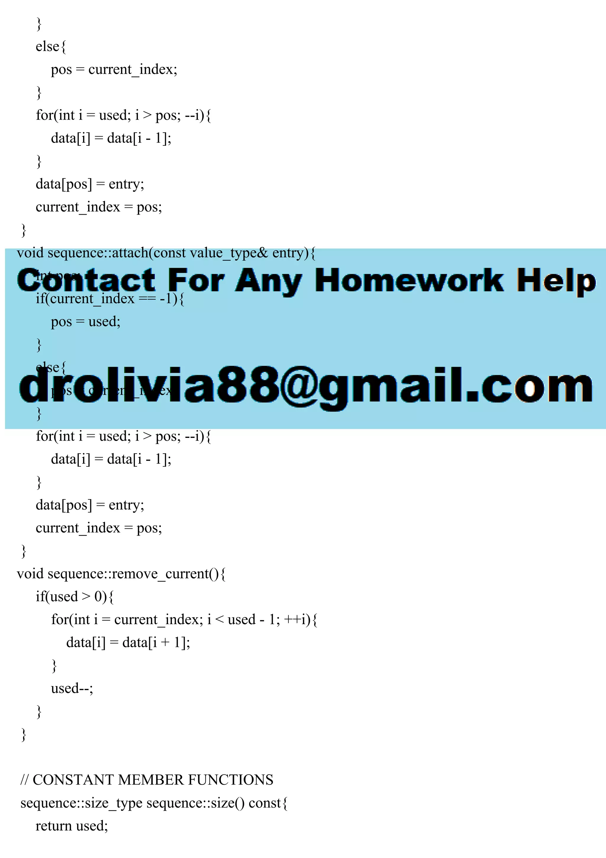 }
else{
pos = current_index;
}
for(int i = used; i > pos; --i){
data[i] = data[i - 1];
}
data[pos] = entry;
current_index = pos;
}
void sequence::attach(const value_type& entry){
int pos;
if(current_index == -1){
pos = used;
}
else{
pos = current_index;
}
for(int i = used; i > pos; --i){
data[i] = data[i - 1];
}
data[pos] = entry;
current_index = pos;
}
void sequence::remove_current(){
if(used > 0){
for(int i = current_index; i < used - 1; ++i){
data[i] = data[i + 1];
}
used--;
}
}
// CONSTANT MEMBER FUNCTIONS
sequence::size_type sequence::size() const{
return used;
 