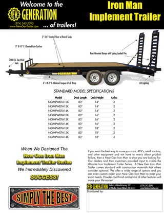 Welcome to the                                                                        Iron Man
                                                                                             Implement Trailer
   (574) 343-2090
www.NewGenTrailer.com                    ... of trailers!
                                     2” X 6” Treated Floor w/Board Tucks


      3” X 4.1” C- Channel Cow Catcher

                                                                                             Rear Mounted Ramps with Spring Loaded Pins

2000 Lb. Top Wind
      Jack




                                         6” X 8.2” C- Channel Tongue & Full Wrap                                                                        LED Lighting


                                                     STANDARD MODEL SPECIFICATIONS
                                                      Model                  Deck Length      Deck Height           Axles
                                               NGIMPWDTA10K                        83”            14”                   2
                                               NGIMPWDTA12K                        83”            14”                   2
                                               NGIMPWDTA14K                        83”            14”                   2
                                               NGIMPWDTA10K                        83”            16”                   2
                                               NGIMPWDTA12K                        83”            16”                   2
                                               NGIMPWDTA14K                        83”            16”                   2
                                               NGIMPWDTA10K                        83”            18”                   2
                                               NGIMPWDTA12K                        83”            18”                   2
                                               NGIMPWDTA14K                        83”            18”                   2



             When We Designed The                                                          If you want the best way to move your cars, ATV’s, small tractors,
           New Gen Iron Man                                                                and other equipment and not have to worry about product
                                                                                           failure, then a New Gen Iron Man is what you are looking for.
        Implement Trailer Series                                                           Our dealers and their customers provided input to create the
                                                                                           Ultimate Iron Implement Trailer Series. A New Gen Iron Man
                                                                                           Trailer comes standard with construction materials that others
         We Immediately Discovered                                                         consider optional. We offer a wide range of options and you
                                                                                           can even custom order your New Gen Iron Man to meet your
                       SUCCESS!                                                            exact needs. Powder coat finish and a host of other features will
                                                                                           make your life easier!
                                                                                                                  Trailers & Manufacturing, LLC          (574) 343-2090
                                                                                                                  612 Kollar Street-Elkhart, IN 46514    www.NewGenTrailer.com
                                                                                           Distributed by:
 