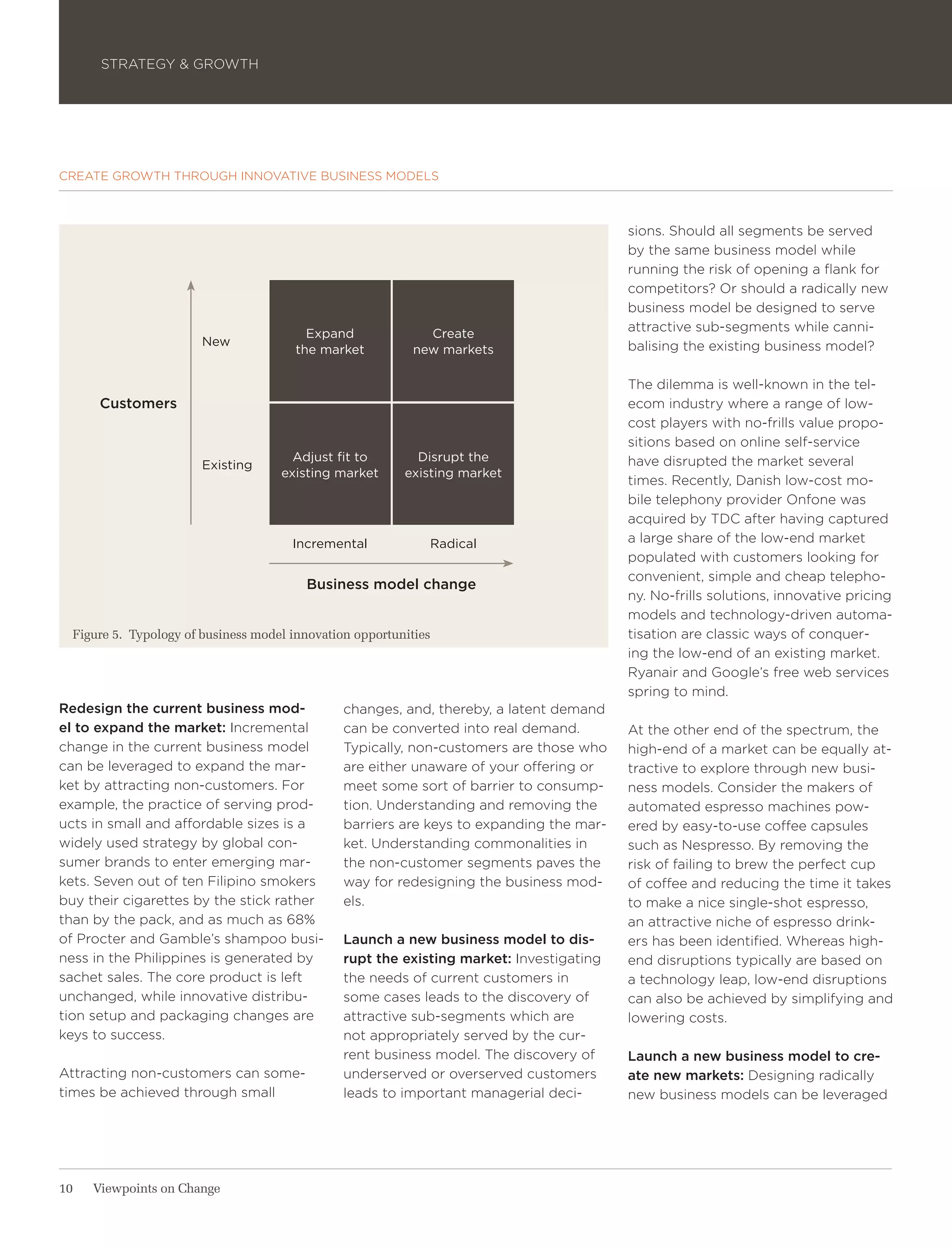 STRATEGY & GROWTH




CREATE GROWTH THROUGH INNOVATIVE BUSINESS MODELS



                                                                                          sions. Should all segments be served
                                                                                          by the same business model while
                                                                                          running the risk of opening a flank for
                                                                                          competitors? Or should a radically new
                                                                                          business model be designed to serve
                                          Expand              Create
                                                                                          attractive sub-segments while canni-
                        New                                                               balising the existing business model?
                                        the market          new markets

                                                                                          The dilemma is well-known in the tel-
      Customers                                                                           ecom industry where a range of low-
                                                                                          cost players with no-frills value propo-
                                                                                          sitions based on online self-service
                                       Adjust fit to        Disrupt the                   have disrupted the market several
                        Existing
                                     existing market      existing market
                                                                                          times. Recently, Danish low-cost mo-
                                                                                          bile telephony provider Onfone was
                                                                                          acquired by TDC after having captured
                                       Incremental            Radical                     a large share of the low-end market
                                                                                          populated with customers looking for
                                                                                          convenient, simple and cheap telepho-
                                         Business model change
                                                                                          ny. No-frills solutions, innovative pricing
                                                                                          models and technology-driven automa-
  Figure 5. Typology of business model innovation opportunities                           tisation are classic ways of conquer-
                                                                                          ing the low-end of an existing market.
                                                                                          Ryanair and Google’s free web services
                                                                                          spring to mind.
Redesign the current business mod-              changes, and, thereby, a latent demand
el to expand the market: Incremental            can be converted into real demand.        At the other end of the spectrum, the
change in the current business model            Typically, non-customers are those who    high-end of a market can be equally at-
can be leveraged to expand the mar-             are either unaware of your offering or    tractive to explore through new busi-
ket by attracting non-customers. For            meet some sort of barrier to consump-     ness models. Consider the makers of
example, the practice of serving prod-          tion. Understanding and removing the      automated espresso machines pow-
ucts in small and affordable sizes is a         barriers are keys to expanding the mar-   ered by easy-to-use coffee capsules
widely used strategy by global con-             ket. Understanding commonalities in       such as Nespresso. By removing the
sumer brands to enter emerging mar-             the non-customer segments paves the       risk of failing to brew the perfect cup
kets. Seven out of ten Filipino smokers         way for redesigning the business mod-     of coffee and reducing the time it takes
buy their cigarettes by the stick rather        els.                                      to make a nice single-shot espresso,
than by the pack, and as much as 68%                                                      an attractive niche of espresso drink-
of Procter and Gamble’s shampoo busi-           Launch a new business model to dis-       ers has been identified. Whereas high-
ness in the Philippines is generated by         rupt the existing market: Investigating   end disruptions typically are based on
sachet sales. The core product is left          the needs of current customers in         a technology leap, low-end disruptions
unchanged, while innovative distribu-           some cases leads to the discovery of      can also be achieved by simplifying and
tion setup and packaging changes are            attractive sub-segments which are         lowering costs.
keys to success.                                not appropriately served by the cur-
                                                rent business model. The discovery of     Launch a new business model to cre-
Attracting non-customers can some-              underserved or overserved customers       ate new markets: Designing radically
times be achieved through small                 leads to important managerial deci-       new business models can be leveraged




10   Viewpoints on Change
 