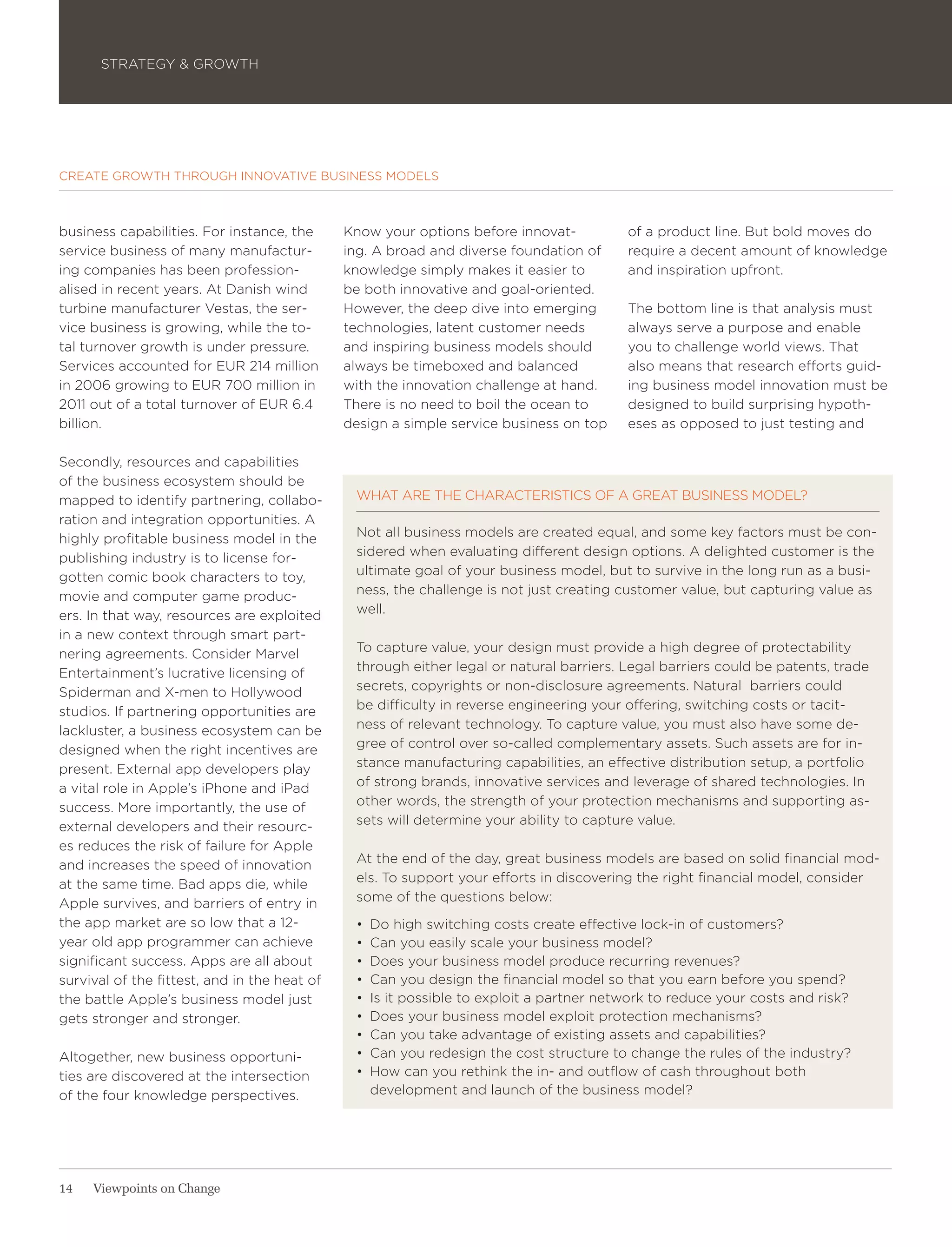 STRATEGY & GROWTH




CREATE GROWTH THROUGH INNOVATIVE BUSINESS MODELS



business capabilities. For instance, the      Know your options before innovat-          of a product line. But bold moves do
service business of many manufactur-          ing. A broad and diverse foundation of     require a decent amount of knowledge
ing companies has been profession-            knowledge simply makes it easier to        and inspiration upfront.
alised in recent years. At Danish wind        be both innovative and goal-oriented.
turbine manufacturer Vestas, the ser-         However, the deep dive into emerging       The bottom line is that analysis must
vice business is growing, while the to-       technologies, latent customer needs        always serve a purpose and enable
tal turnover growth is under pressure.        and inspiring business models should       you to challenge world views. That
Services accounted for EUR 214 million        always be timeboxed and balanced           also means that research efforts guid-
in 2006 growing to EUR 700 million in         with the innovation challenge at hand.     ing business model innovation must be
2011 out of a total turnover of EUR 6.4       There is no need to boil the ocean to      designed to build surprising hypoth-
billion.                                      design a simple service business on top    eses as opposed to just testing and

Secondly, resources and capabilities
of the business ecosystem should be
mapped to identify partnering, collabo-        WHAT ARE THE CHARACTERISTICS OF A GREAT BUSINESS MODEL?
ration and integration opportunities. A
highly profitable business model in the        Not all business models are created equal, and some key factors must be con-
publishing industry is to license for-         sidered when evaluating different design options. A delighted customer is the
gotten comic book characters to toy,           ultimate goal of your business model, but to survive in the long run as a busi-
movie and computer game produc-                ness, the challenge is not just creating customer value, but capturing value as
ers. In that way, resources are exploited      well.
in a new context through smart part-
nering agreements. Consider Marvel             To capture value, your design must provide a high degree of protectability
Entertainment’s lucrative licensing of         through either legal or natural barriers. Legal barriers could be patents, trade
Spiderman and X-men to Hollywood               secrets, copyrights or non-disclosure agreements. Natural barriers could
studios. If partnering opportunities are       be difficulty in reverse engineering your offering, switching costs or tacit-
lackluster, a business ecosystem can be        ness of relevant technology. To capture value, you must also have some de-
designed when the right incentives are         gree of control over so-called complementary assets. Such assets are for in-
present. External app developers play          stance manufacturing capabilities, an effective distribution setup, a portfolio
a vital role in Apple’s iPhone and iPad        of strong brands, innovative services and leverage of shared technologies. In
success. More importantly, the use of          other words, the strength of your protection mechanisms and supporting as-
external developers and their resourc-         sets will determine your ability to capture value.
es reduces the risk of failure for Apple
and increases the speed of innovation          At the end of the day, great business models are based on solid financial mod-
at the same time. Bad apps die, while          els. To support your efforts in discovering the right financial model, consider
Apple survives, and barriers of entry in       some of the questions below:
the app market are so low that a 12-           •	 Do high switching costs create effective lock-in of customers?
year old app programmer can achieve            •	 Can you easily scale your business model?
significant success. Apps are all about        •	 Does your business model produce recurring revenues?
survival of the fittest, and in the heat of    •	 Can you design the financial model so that you earn before you spend?
the battle Apple’s business model just         •	 Is it possible to exploit a partner network to reduce your costs and risk?
gets stronger and stronger.                    •	 Does your business model exploit protection mechanisms?
                                               •	 Can you take advantage of existing assets and capabilities?
Altogether, new business opportuni-            •	 Can you redesign the cost structure to change the rules of the industry?
ties are discovered at the intersection        •	 How can you rethink the in- and outflow of cash throughout both
of the four knowledge perspectives.               development and launch of the business model?




14   Viewpoints on Change
 