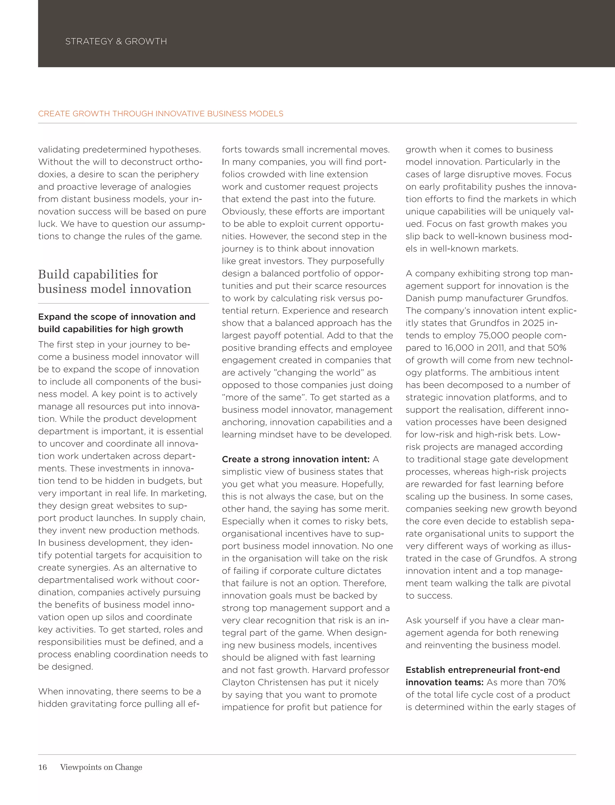 STRATEGY & GROWTH




CREATE GROWTH THROUGH INNOVATIVE BUSINESS MODELS



validating predetermined hypotheses.         forts towards small incremental moves.       growth when it comes to business
Without the will to deconstruct ortho-       In many companies, you will find port-       model innovation. Particularly in the
doxies, a desire to scan the periphery       folios crowded with line extension           cases of large disruptive moves. Focus
and proactive leverage of analogies          work and customer request projects           on early profitability pushes the innova-
from distant business models, your in-       that extend the past into the future.        tion efforts to find the markets in which
novation success will be based on pure       Obviously, these efforts are important       unique capabilities will be uniquely val-
luck. We have to question our assump-        to be able to exploit current opportu-       ued. Focus on fast growth makes you
tions to change the rules of the game.       nities. However, the second step in the      slip back to well-known business mod-
                                             journey is to think about innovation         els in well-known markets.
                                             like great investors. They purposefully
Build capabilities for                       design a balanced portfolio of oppor-        A company exhibiting strong top man-
business model innovation                    tunities and put their scarce resources      agement support for innovation is the
                                             to work by calculating risk versus po-       Danish pump manufacturer Grundfos.
                                             tential return. Experience and research      The company’s innovation intent explic-
Expand the scope of innovation and
                                             show that a balanced approach has the        itly states that Grundfos in 2025 in-
build capabilities for high growth
                                             largest payoff potential. Add to that the    tends to employ 75,000 people com-
The first step in your journey to be-        positive branding effects and employee       pared to 16,000 in 2011, and that 50%
come a business model innovator will         engagement created in companies that         of growth will come from new technol-
be to expand the scope of innovation         are actively ”changing the world” as         ogy platforms. The ambitious intent
to include all components of the busi-       opposed to those companies just doing        has been decomposed to a number of
ness model. A key point is to actively       ”more of the same”. To get started as a      strategic innovation platforms, and to
manage all resources put into innova-        business model innovator, management         support the realisation, different inno-
tion. While the product development          anchoring, innovation capabilities and a     vation processes have been designed
department is important, it is essential     learning mindset have to be developed.       for low-risk and high-risk bets. Low-
to uncover and coordinate all innova-                                                     risk projects are managed according
tion work undertaken across depart-          Create a strong innovation intent: A         to traditional stage gate development
ments. These investments in innova-          simplistic view of business states that      processes, whereas high-risk projects
tion tend to be hidden in budgets, but       you get what you measure. Hopefully,         are rewarded for fast learning before
very important in real life. In marketing,   this is not always the case, but on the      scaling up the business. In some cases,
they design great websites to sup-           other hand, the saying has some merit.       companies seeking new growth beyond
port product launches. In supply chain,      Especially when it comes to risky bets,      the core even decide to establish sepa-
they invent new production methods.          organisational incentives have to sup-       rate organisational units to support the
In business development, they iden-          port business model innovation. No one       very different ways of working as illus-
tify potential targets for acquisition to    in the organisation will take on the risk    trated in the case of Grundfos. A strong
create synergies. As an alternative to       of failing if corporate culture dictates     innovation intent and a top manage-
departmentalised work without coor-          that failure is not an option. Therefore,    ment team walking the talk are pivotal
dination, companies actively pursuing        innovation goals must be backed by           to success.
the benefits of business model inno-         strong top management support and a
vation open up silos and coordinate          very clear recognition that risk is an in-   Ask yourself if you have a clear man-
key activities. To get started, roles and    tegral part of the game. When design-        agement agenda for both renewing
responsibilities must be defined, and a      ing new business models, incentives          and reinventing the business model.
process enabling coordination needs to       should be aligned with fast learning
be designed.                                 and not fast growth. Harvard professor       Establish entrepreneurial front-end
                                             Clayton Christensen has put it nicely        innovation teams: As more than 70%
When innovating, there seems to be a         by saying that you want to promote           of the total life cycle cost of a product
hidden gravitating force pulling all ef-     impatience for profit but patience for       is determined within the early stages of




16   Viewpoints on Change
 