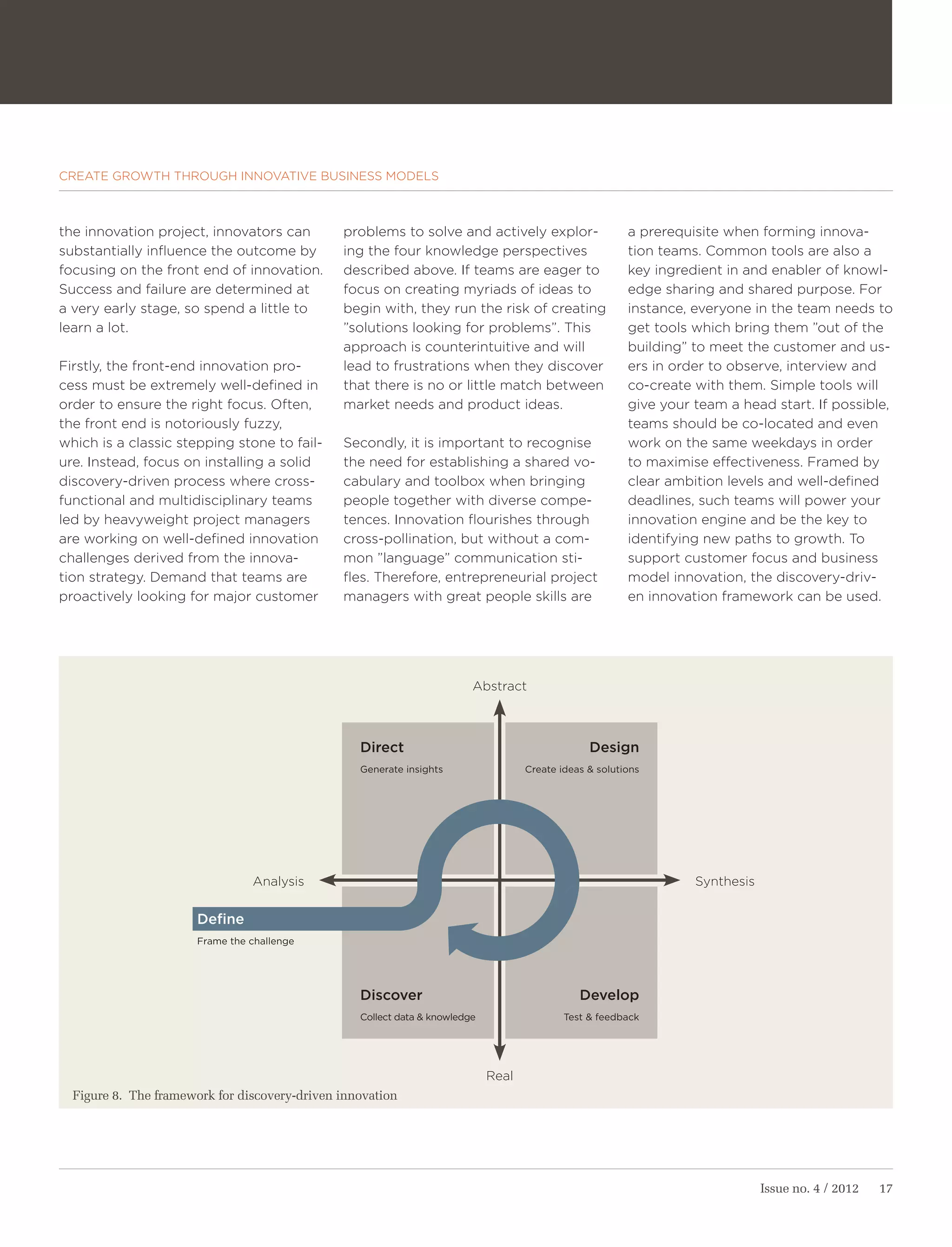 CREATE GROWTH THROUGH INNOVATIVE BUSINESS MODELS



the innovation project, innovators can         problems to solve and actively explor-                    a prerequisite when forming innova-
substantially influence the outcome by         ing the four knowledge perspectives                       tion teams. Common tools are also a
focusing on the front end of innovation.       described above. If teams are eager to                    key ingredient in and enabler of knowl-
Success and failure are determined at          focus on creating myriads of ideas to                     edge sharing and shared purpose. For
a very early stage, so spend a little to       begin with, they run the risk of creating                 instance, everyone in the team needs to
learn a lot.                                   ”solutions looking for problems”. This                    get tools which bring them ”out of the
                                               approach is counterintuitive and will                     building” to meet the customer and us-
Firstly, the front-end innovation pro-         lead to frustrations when they discover                   ers in order to observe, interview and
cess must be extremely well-defined in         that there is no or little match between                  co-create with them. Simple tools will
order to ensure the right focus. Often,        market needs and product ideas.                           give your team a head start. If possible,
the front end is notoriously fuzzy,                                                                      teams should be co-located and even
which is a classic stepping stone to fail-     Secondly, it is important to recognise                    work on the same weekdays in order
ure. Instead, focus on installing a solid      the need for establishing a shared vo-                    to maximise effectiveness. Framed by
discovery-driven process where cross-          cabulary and toolbox when bringing                        clear ambition levels and well-defined
functional and multidisciplinary teams         people together with diverse compe-                       deadlines, such teams will power your
led by heavyweight project managers            tences. Innovation flourishes through                     innovation engine and be the key to
are working on well-defined innovation         cross-pollination, but without a com-                     identifying new paths to growth. To
challenges derived from the innova-            mon ”language” communication sti-                         support customer focus and business
tion strategy. Demand that teams are           fles. Therefore, entrepreneurial project                  model innovation, the discovery-driv-
proactively looking for major customer         managers with great people skills are                     en innovation framework can be used.




                                                                         Abstract



                                                  Direct                                         Design
                                                  Generate insights                 Create ideas & solutions




                                 Analysis                                                                          Synthesis

                       Define
                       Frame the challenge




                                                  Discover                                     Develop
                                                  Collect data & knowledge                  Test & feedback




                                                                             Real
  Figure 8. The framework for discovery-driven innovation




                                                                                                                               Issue no. 4 / 2012   17
 