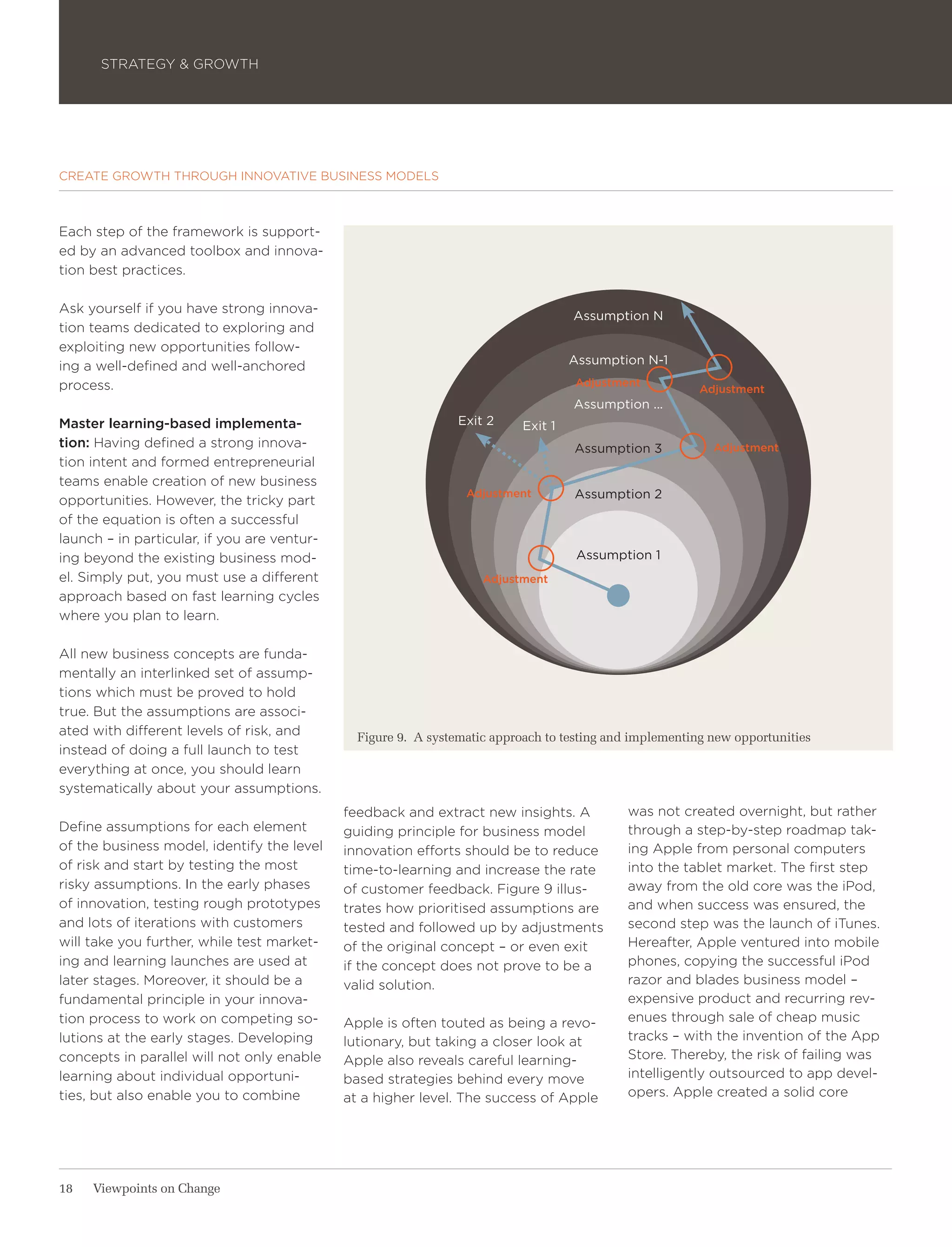 STRATEGY & GROWTH




CREATE GROWTH THROUGH INNOVATIVE BUSINESS MODELS



Each step of the framework is support-
ed by an advanced toolbox and innova-
tion best practices.

Ask yourself if you have strong innova-
                                                                                    Assumption N
tion teams dedicated to exploring and
exploiting new opportunities follow-
ing a well-defined and well-anchored                                                Assumption N-1
process.                                                                            Adjustment
                                                                                                         Adjustment
                                                                                    Assumption ...
Master learning-based implementa-                               Exit 2     Exit 1
tion: Having defined a strong innova-                                               Assumption 3           Adjustment
tion intent and formed entrepreneurial
teams enable creation of new business
                                                                 Adjustment         Assumption 2
opportunities. However, the tricky part
of the equation is often a successful
launch – in particular, if you are ventur-
ing beyond the existing business mod-                                                Assumption 1
el. Simply put, you must use a different                            Adjustment
approach based on fast learning cycles
where you plan to learn.

All new business concepts are funda-
mentally an interlinked set of assump-
tions which must be proved to hold
true. But the assumptions are associ-
ated with different levels of risk, and        Figure 9. A systematic approach to testing and implementing new opportunities
instead of doing a full launch to test
everything at once, you should learn
systematically about your assumptions.
                                             feedback and extract new insights. A           was not created overnight, but rather
Define assumptions for each element          guiding principle for business model           through a step-by-step roadmap tak-
of the business model, identify the level    innovation efforts should be to reduce         ing Apple from personal computers
of risk and start by testing the most        time-to-learning and increase the rate         into the tablet market. The first step
risky assumptions. In the early phases       of customer feedback. Figure 9 illus-          away from the old core was the iPod,
of innovation, testing rough prototypes      trates how prioritised assumptions are         and when success was ensured, the
and lots of iterations with customers        tested and followed up by adjustments          second step was the launch of iTunes.
will take you further, while test market-    of the original concept – or even exit         Hereafter, Apple ventured into mobile
ing and learning launches are used at        if the concept does not prove to be a          phones, copying the successful iPod
later stages. Moreover, it should be a       valid solution.                                razor and blades business model –
fundamental principle in your innova-                                                       expensive product and recurring rev-
tion process to work on competing so-        Apple is often touted as being a revo-         enues through sale of cheap music
lutions at the early stages. Developing      lutionary, but taking a closer look at         tracks – with the invention of the App
concepts in parallel will not only enable    Apple also reveals careful learning-           Store. Thereby, the risk of failing was
learning about individual opportuni-         based strategies behind every move             intelligently outsourced to app devel-
ties, but also enable you to combine         at a higher level. The success of Apple        opers. Apple created a solid core




18   Viewpoints on Change
 