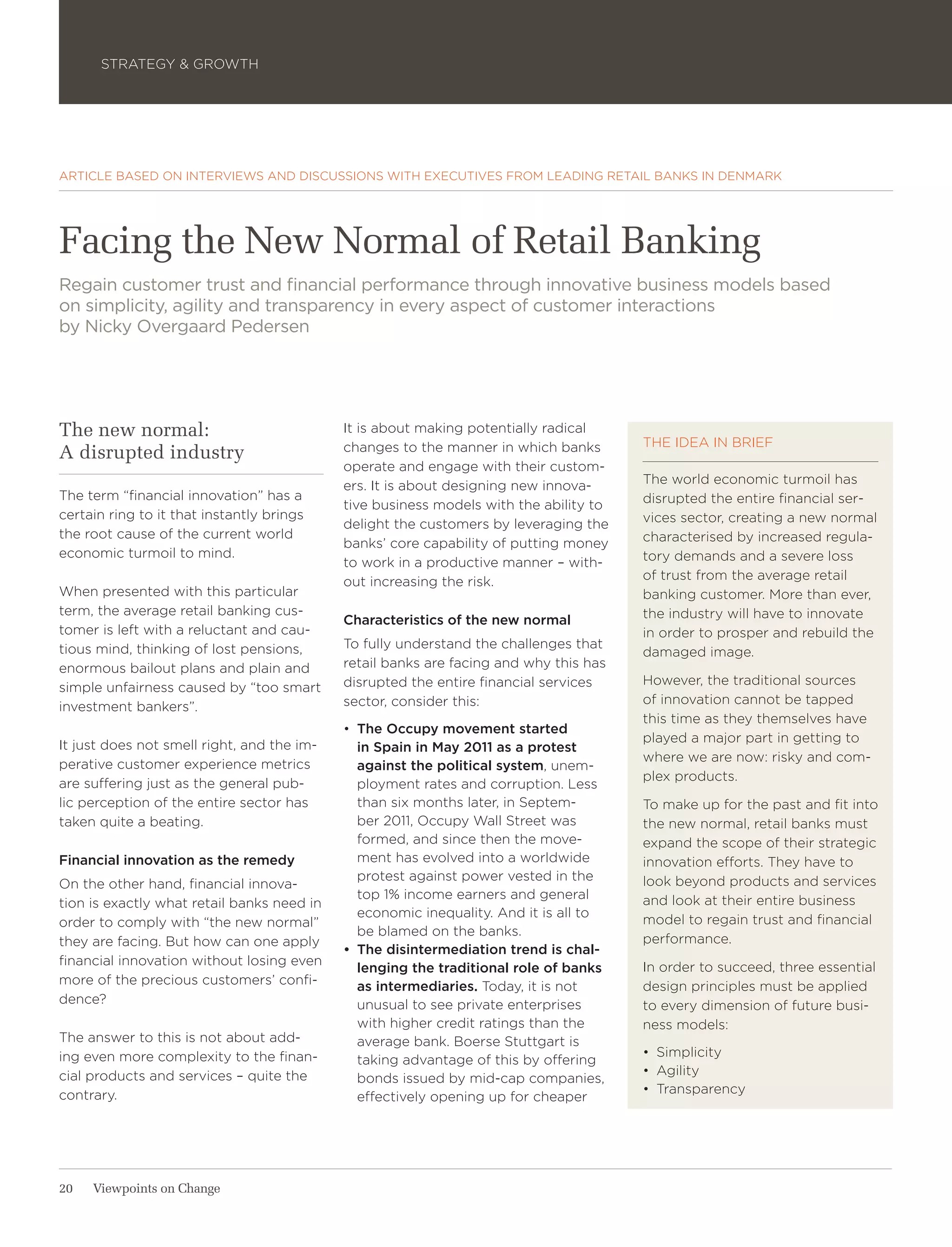 STRATEGY & GROWTH




ARTICLE BASED ON INTERVIEWS AND DISCUSSIONS WITH EXECUTIVES FROM LEADING RETAIL BANKS IN DENMARK




Facing the New Normal of Retail Banking
Regain customer trust and financial performance through innovative business models based
on simplicity, agility and transparency in every aspect of customer interactions
by Nicky Overgaard Pedersen




The new normal:                             It is about making potentially radical
                                            changes to the manner in which banks       THE IDEA IN BRIEF
A disrupted industry
                                            operate and engage with their custom-
                                            ers. It is about designing new innova-     The world economic turmoil has
The term “financial innovation” has a                                                  disrupted the entire financial ser-
                                            tive business models with the ability to
certain ring to it that instantly brings                                               vices sector, creating a new normal
                                            delight the customers by leveraging the
the root cause of the current world                                                    characterised by increased regula-
                                            banks’ core capability of putting money
economic turmoil to mind.                                                              tory demands and a severe loss
                                            to work in a productive manner – with-
                                            out increasing the risk.                   of trust from the average retail
When presented with this particular                                                    banking customer. More than ever,
term, the average retail banking cus-                                                  the industry will have to innovate
                                            Characteristics of the new normal
tomer is left with a reluctant and cau-                                                in order to prosper and rebuild the
tious mind, thinking of lost pensions,      To fully understand the challenges that
                                                                                       damaged image.
enormous bailout plans and plain and        retail banks are facing and why this has
                                            disrupted the entire financial services    However, the traditional sources
simple unfairness caused by “too smart
                                            sector, consider this:                     of innovation cannot be tapped
investment bankers”.
                                                                                       this time as they themselves have
                                            •	 The Occupy movement started
                                                                                       played a major part in getting to
It just does not smell right, and the im-      in Spain in May 2011 as a protest
                                                                                       where we are now: risky and com-
perative customer experience metrics           against the political system, unem-
                                                                                       plex products.
are suffering just as the general pub-         ployment rates and corruption. Less
lic perception of the entire sector has        than six months later, in Septem-       To make up for the past and fit into
taken quite a beating.                         ber 2011, Occupy Wall Street was        the new normal, retail banks must
                                               formed, and since then the move-        expand the scope of their strategic
Financial innovation as the remedy             ment has evolved into a worldwide       innovation efforts. They have to
                                               protest against power vested in the     look beyond products and services
On the other hand, financial innova-
                                               top 1% income earners and general       and look at their entire business
tion is exactly what retail banks need in
                                               economic inequality. And it is all to
order to comply with “the new normal”                                                  model to regain trust and financial
                                               be blamed on the banks.
they are facing. But how can one apply                                                 performance.
                                            •	 The disintermediation trend is chal-
financial innovation without losing even                                               In order to succeed, three essential
                                               lenging the traditional role of banks
more of the precious customers’ confi-         as intermediaries. Today, it is not     design principles must be applied
dence?                                         unusual to see private enterprises      to every dimension of future busi-
                                               with higher credit ratings than the     ness models:
The answer to this is not about add-           average bank. Boerse Stuttgart is
ing even more complexity to the finan-                                                 •	 Simplicity
                                               taking advantage of this by offering
cial products and services – quite the                                                 •	 Agility
                                               bonds issued by mid-cap companies,
contrary.                                                                              •	 Transparency
                                               effectively opening up for cheaper




20   Viewpoints on Change
 