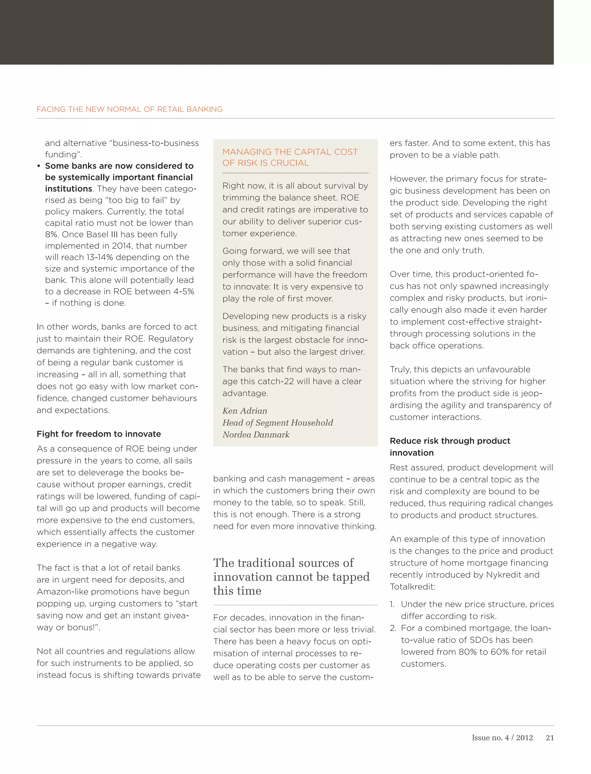 FACING THE NEW NORMAL OF RETAIL BANKING



   and alternative “business-to-business                                                 ers faster. And to some extent, this has
   funding”.                                  MANAGING THE CAPITAL COST                  proven to be a viable path.
•	 Some banks are now considered to           OF RISK IS CRUCIAL
   be systemically important financial                                                   However, the primary focus for strate-
   institutions. They have been catego-       Right now, it is all about survival by
                                                                                         gic business development has been on
   rised as being “too big to fail” by        trimming the balance sheet. ROE
                                                                                         the product side. Developing the right
   policy makers. Currently, the total        and credit ratings are imperative to
                                                                                         set of products and services capable of
   capital ratio must not be lower than       our ability to deliver superior cus-
                                                                                         both serving existing customers as well
   8%. Once Basel III has been fully          tomer experience.
                                                                                         as attracting new ones seemed to be
   implemented in 2014, that number
                                              Going forward, we will see that            the one and only truth.
   will reach 13-14% depending on the
                                              only those with a solid financial
   size and systemic importance of the
                                              performance will have the freedom          Over time, this product-oriented fo-
   bank. This alone will potentially lead
                                              to innovate: It is very expensive to       cus has not only spawned increasingly
   to a decrease in ROE between 4-5%
                                              play the role of first mover.              complex and risky products, but ironi-
   – if nothing is done.
                                                                                         cally enough also made it even harder
                                              Developing new products is a risky
                                                                                         to implement cost-effective straight-
In other words, banks are forced to act       business, and mitigating financial
                                                                                         through processing solutions in the
just to maintain their ROE. Regulatory        risk is the largest obstacle for inno-
                                                                                         back office operations.
demands are tightening, and the cost          vation – but also the largest driver.
of being a regular bank customer is
                                              The banks that find ways to man-           Truly, this depicts an unfavourable
increasing – all in all, something that
                                              age this catch-22 will have a clear        situation where the striving for higher
does not go easy with low market con-
                                              advantage.                                 profits from the product side is jeop-
fidence, changed customer behaviours
                                                                                         ardising the agility and transparency of
and expectations.                             Ken Adrian
                                                                                         customer interactions.
                                              Head of Segment Household
Fight for freedom to innovate                 Nordea Danmark
                                                                                         Reduce risk through product
As a consequence of ROE being under                                                      innovation
pressure in the years to come, all sails
                                                                                         Rest assured, product development will
are set to deleverage the books be-
                                            banking and cash management – areas          continue to be a central topic as the
cause without proper earnings, credit
                                            in which the customers bring their own       risk and complexity are bound to be
ratings will be lowered, funding of capi-
                                            money to the table, so to speak. Still,      reduced, thus requiring radical changes
tal will go up and products will become
                                            this is not enough. There is a strong        to products and product structures.
more expensive to the end customers,
                                            need for even more innovative thinking.
which essentially affects the customer
                                                                                         An example of this type of innovation
experience in a negative way.
                                                                                         is the changes to the price and product

The fact is that a lot of retail banks      The traditional sources of                   structure of home mortgage financing
                                            innovation cannot be tapped                  recently introduced by Nykredit and
are in urgent need for deposits, and
                                                                                         Totalkredit:
Amazon-like promotions have begun           this time
popping up, urging customers to “start                                                   1. Under the new price structure, prices
saving now and get an instant givea-        For decades, innovation in the finan-           differ according to risk.
way or bonus!”.                             cial sector has been more or less trivial.   2. For a combined mortgage, the loan-
                                            There has been a heavy focus on opti-           to-value ratio of SDOs has been
Not all countries and regulations allow     misation of internal processes to re-           lowered from 80% to 60% for retail
for such instruments to be applied, so      duce operating costs per customer as            customers.
instead focus is shifting towards private   well as to be able to serve the custom-




                                                                                                             Issue no. 4 / 2012   21
 