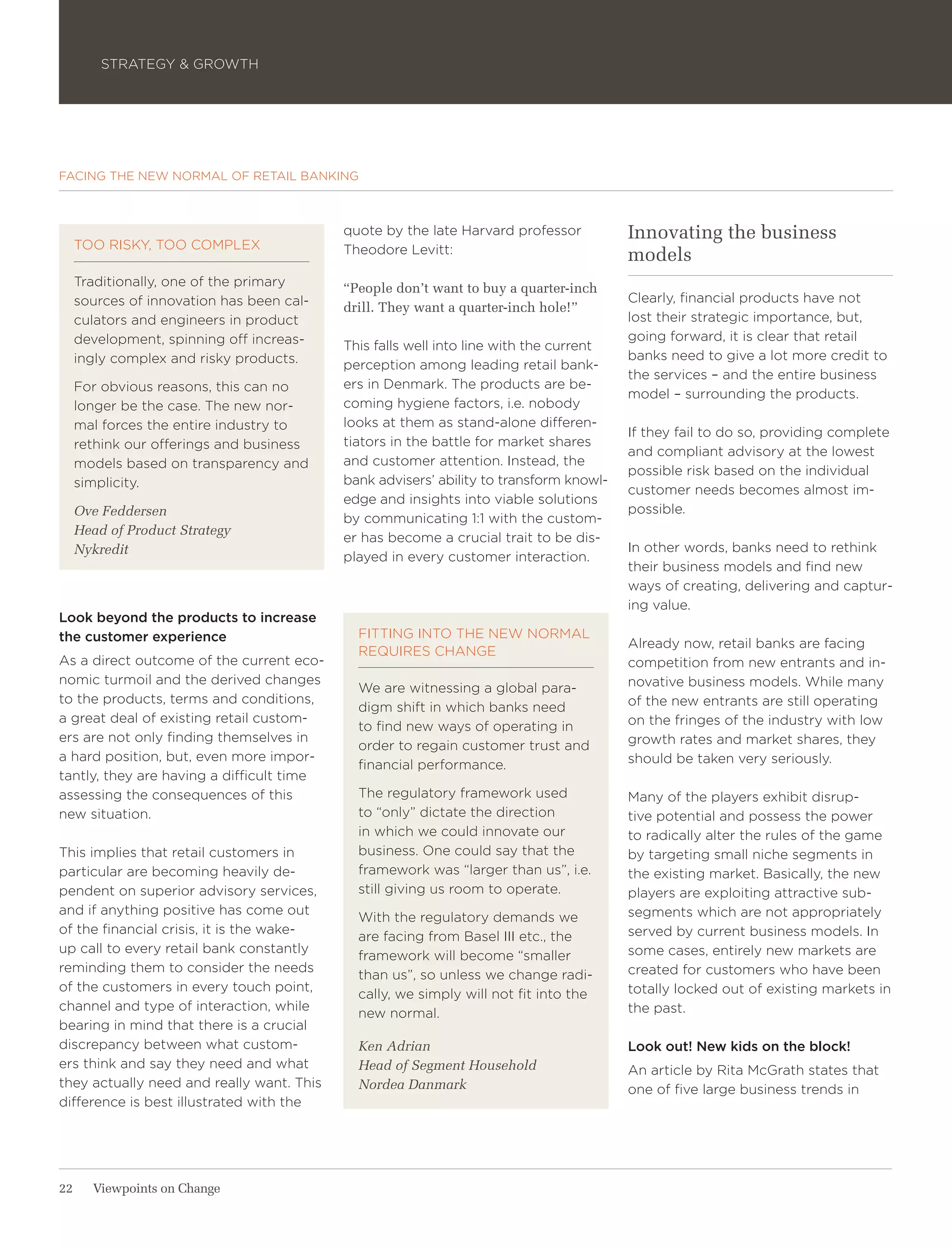 STRATEGY & GROWTH




FACING THE NEW NORMAL OF RETAIL BANKING



                                           quote by the late Harvard professor          Innovating the business
     TOO RISKY, TOO COMPLEX                Theodore Levitt:                             models
     Traditionally, one of the primary     “People don’t want to buy a quarter-inch
     sources of innovation has been cal-                                                Clearly, financial products have not
                                           drill. They want a quarter-inch hole!”
     culators and engineers in product                                                  lost their strategic importance, but,
     development, spinning off increas-                                                 going forward, it is clear that retail
                                           This falls well into line with the current
     ingly complex and risky products.                                                  banks need to give a lot more credit to
                                           perception among leading retail bank-
                                                                                        the services – and the entire business
     For obvious reasons, this can no      ers in Denmark. The products are be-
                                                                                        model – surrounding the products.
     longer be the case. The new nor-      coming hygiene factors, i.e. nobody
     mal forces the entire industry to     looks at them as stand-alone differen-
                                                                                        If they fail to do so, providing complete
     rethink our offerings and business    tiators in the battle for market shares
                                                                                        and compliant advisory at the lowest
     models based on transparency and      and customer attention. Instead, the
                                                                                        possible risk based on the individual
     simplicity.                           bank advisers’ ability to transform knowl-
                                                                                        customer needs becomes almost im-
                                           edge and insights into viable solutions
     Ove Feddersen                                                                      possible.
                                           by communicating 1:1 with the custom-
     Head of Product Strategy
                                           er has become a crucial trait to be dis-
     Nykredit                                                                           In other words, banks need to rethink
                                           played in every customer interaction.
                                                                                        their business models and find new
                                                                                        ways of creating, delivering and captur-
                                                                                        ing value.
Look beyond the products to increase
the customer experience                      FITTING INTO THE NEW NORMAL
                                                                                        Already now, retail banks are facing
                                             REQUIRES CHANGE
As a direct outcome of the current eco-                                                 competition from new entrants and in-
nomic turmoil and the derived changes                                                   novative business models. While many
                                             We are witnessing a global para-
to the products, terms and conditions,                                                  of the new entrants are still operating
                                             digm shift in which banks need
a great deal of existing retail custom-                                                 on the fringes of the industry with low
                                             to find new ways of operating in
ers are not only finding themselves in                                                  growth rates and market shares, they
                                             order to regain customer trust and
a hard position, but, even more impor-                                                  should be taken very seriously.
                                             financial performance.
tantly, they are having a difficult time
assessing the consequences of this           The regulatory framework used              Many of the players exhibit disrup-
new situation.                               to “only” dictate the direction            tive potential and possess the power
                                             in which we could innovate our             to radically alter the rules of the game
This implies that retail customers in        business. One could say that the           by targeting small niche segments in
particular are becoming heavily de-          framework was “larger than us”, i.e.       the existing market. Basically, the new
pendent on superior advisory services,       still giving us room to operate.           players are exploiting attractive sub-
and if anything positive has come out                                                   segments which are not appropriately
                                             With the regulatory demands we
of the financial crisis, it is the wake-                                                served by current business models. In
                                             are facing from Basel III etc., the
up call to every retail bank constantly                                                 some cases, entirely new markets are
                                             framework will become “smaller
reminding them to consider the needs                                                    created for customers who have been
                                             than us”, so unless we change radi-
of the customers in every touch point,                                                  totally locked out of existing markets in
                                             cally, we simply will not fit into the
channel and type of interaction, while                                                  the past.
                                             new normal.
bearing in mind that there is a crucial
discrepancy between what custom-             Ken Adrian                                 Look out! New kids on the block!
ers think and say they need and what         Head of Segment Household                  An article by Rita McGrath states that
they actually need and really want. This     Nordea Danmark                             one of five large business trends in
difference is best illustrated with the




22     Viewpoints on Change
 