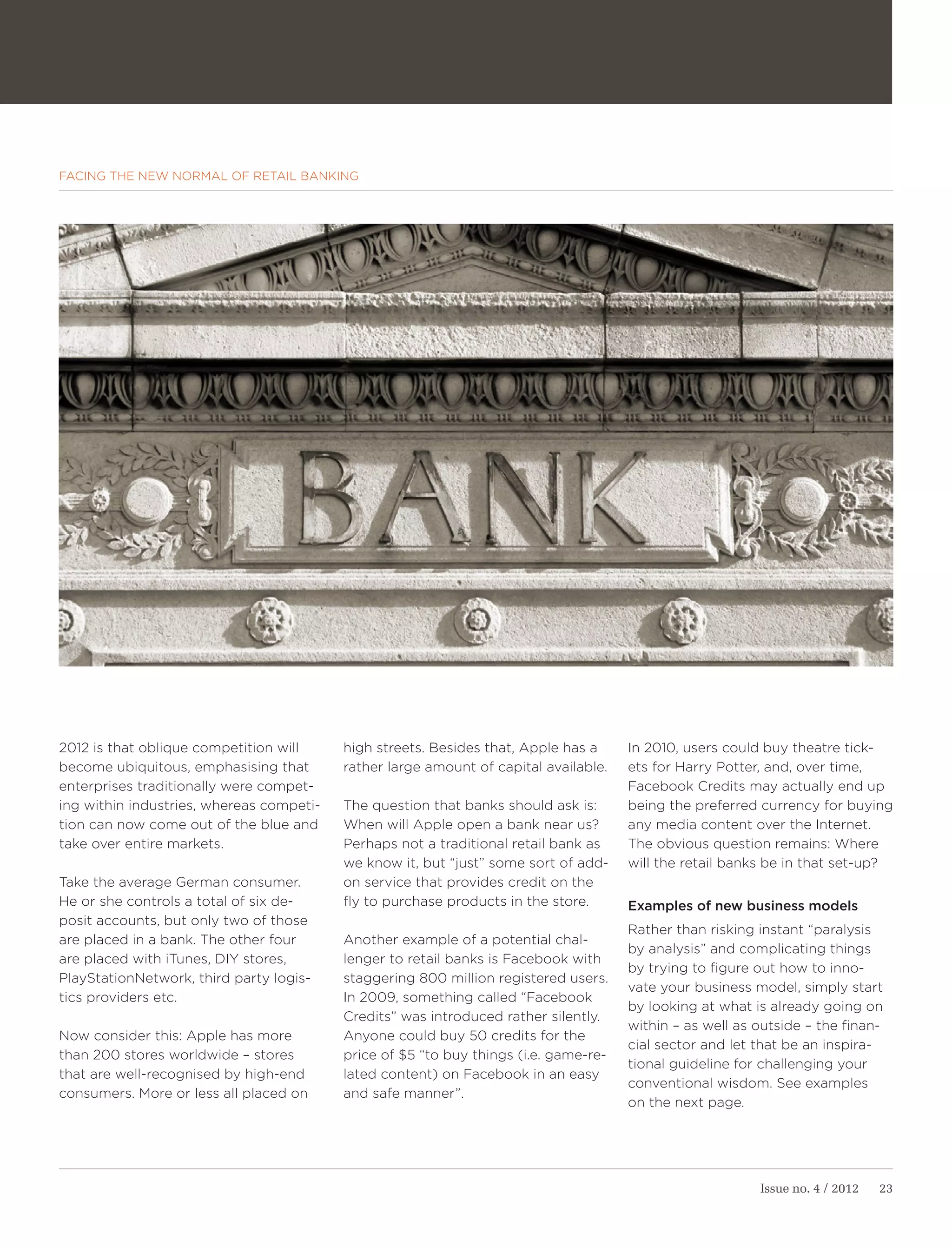 FACING THE NEW NORMAL OF RETAIL BANKING




2012 is that oblique competition will     high streets. Besides that, Apple has a     In 2010, users could buy theatre tick-
become ubiquitous, emphasising that       rather large amount of capital available.   ets for Harry Potter, and, over time,
enterprises traditionally were compet-                                                Facebook Credits may actually end up
ing within industries, whereas competi-   The question that banks should ask is:      being the preferred currency for buying
tion can now come out of the blue and     When will Apple open a bank near us?        any media content over the Internet.
take over entire markets.                 Perhaps not a traditional retail bank as    The obvious question remains: Where
                                          we know it, but “just” some sort of add-    will the retail banks be in that set-up?
Take the average German consumer.         on service that provides credit on the
He or she controls a total of six de-     fly to purchase products in the store.      Examples of new business models
posit accounts, but only two of those
                                                                                      Rather than risking instant “paralysis
are placed in a bank. The other four      Another example of a potential chal-
                                                                                      by analysis” and complicating things
are placed with iTunes, DIY stores,       lenger to retail banks is Facebook with
                                                                                      by trying to figure out how to inno-
PlayStationNetwork, third party logis-    staggering 800 million registered users.
                                                                                      vate your business model, simply start
tics providers etc.                       In 2009, something called “Facebook
                                                                                      by looking at what is already going on
                                          Credits” was introduced rather silently.
                                                                                      within – as well as outside – the finan-
Now consider this: Apple has more         Anyone could buy 50 credits for the
                                                                                      cial sector and let that be an inspira-
than 200 stores worldwide – stores        price of $5 “to buy things (i.e. game-re-
                                                                                      tional guideline for challenging your
that are well-recognised by high-end      lated content) on Facebook in an easy
                                                                                      conventional wisdom. See examples
consumers. More or less all placed on     and safe manner”.
                                                                                      on the next page.




                                                                                                          Issue no. 4 / 2012   23
 