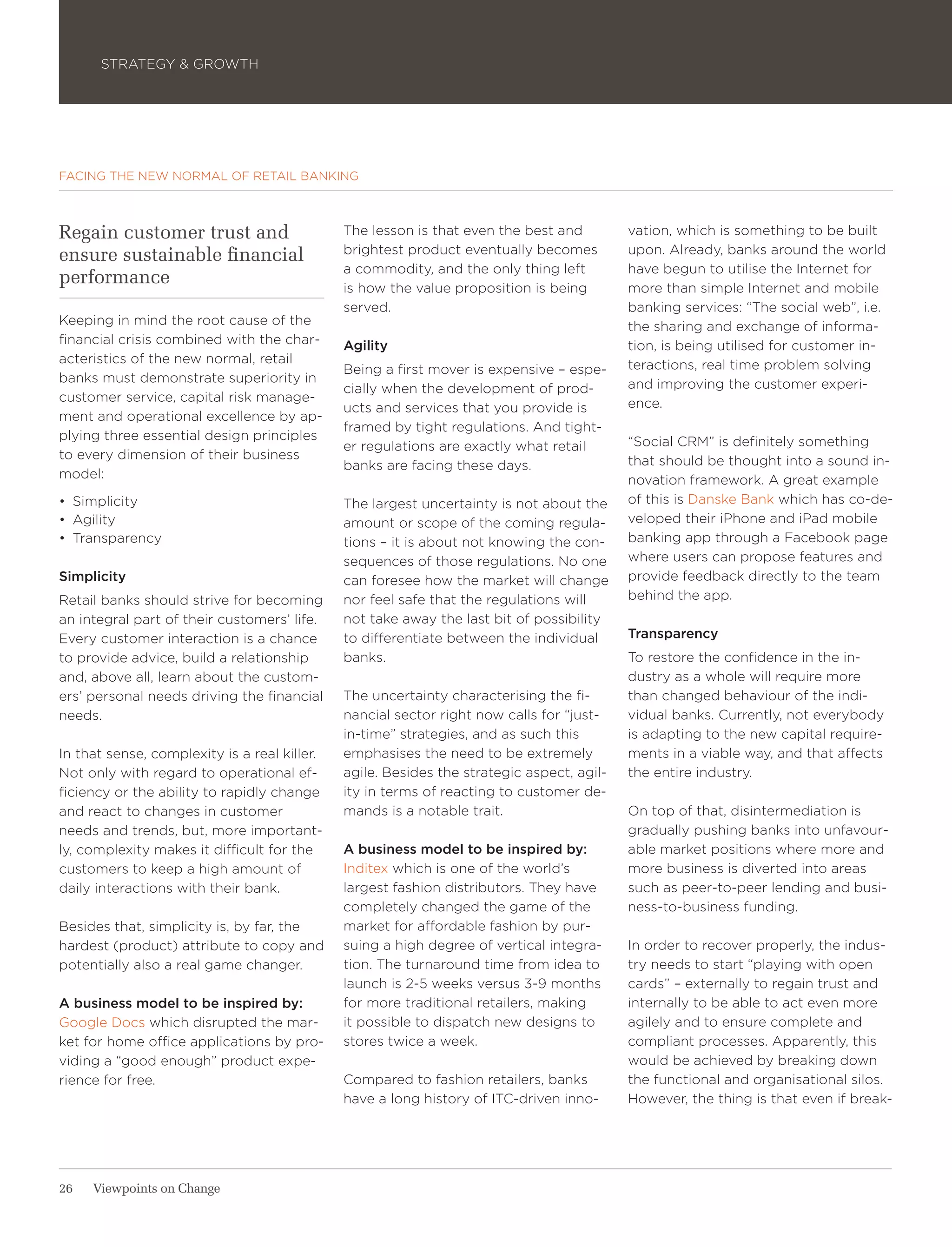STRATEGY & GROWTH




FACING THE NEW NORMAL OF RETAIL BANKING



Regain customer trust and                     The lesson is that even the best and         vation, which is something to be built
ensure sustainable financial                  brightest product eventually becomes         upon. Already, banks around the world
                                              a commodity, and the only thing left         have begun to utilise the Internet for
performance                                   is how the value proposition is being        more than simple Internet and mobile
                                              served.                                      banking services: “The social web”, i.e.
Keeping in mind the root cause of the                                                      the sharing and exchange of informa-
financial crisis combined with the char-      Agility                                      tion, is being utilised for customer in-
acteristics of the new normal, retail                                                      teractions, real time problem solving
                                              Being a first mover is expensive – espe-
banks must demonstrate superiority in                                                      and improving the customer experi-
                                              cially when the development of prod-
customer service, capital risk manage-                                                     ence.
                                              ucts and services that you provide is
ment and operational excellence by ap-
                                              framed by tight regulations. And tight-
plying three essential design principles                                                   “Social CRM” is definitely something
                                              er regulations are exactly what retail
to every dimension of their business                                                       that should be thought into a sound in-
                                              banks are facing these days.
model:                                                                                     novation framework. A great example
•	 Simplicity                                 The largest uncertainty is not about the     of this is Danske Bank which has co-de-
•	 Agility                                    amount or scope of the coming regula-        veloped their iPhone and iPad mobile
•	 Transparency                               tions – it is about not knowing the con-     banking app through a Facebook page
                                              sequences of those regulations. No one       where users can propose features and
Simplicity                                    can foresee how the market will change       provide feedback directly to the team
Retail banks should strive for becoming       nor feel safe that the regulations will      behind the app.
an integral part of their customers’ life.    not take away the last bit of possibility
Every customer interaction is a chance        to differentiate between the individual      Transparency
to provide advice, build a relationship       banks.                                       To restore the confidence in the in-
and, above all, learn about the custom-                                                    dustry as a whole will require more
ers’ personal needs driving the financial     The uncertainty characterising the fi-       than changed behaviour of the indi-
needs.                                        nancial sector right now calls for “just-    vidual banks. Currently, not everybody
                                              in-time” strategies, and as such this        is adapting to the new capital require-
In that sense, complexity is a real killer.   emphasises the need to be extremely          ments in a viable way, and that affects
Not only with regard to operational ef-       agile. Besides the strategic aspect, agil-   the entire industry.
ficiency or the ability to rapidly change     ity in terms of reacting to customer de-
and react to changes in customer              mands is a notable trait.                    On top of that, disintermediation is
needs and trends, but, more important-                                                     gradually pushing banks into unfavour-
ly, complexity makes it difficult for the     A business model to be inspired by:          able market positions where more and
customers to keep a high amount of            Inditex which is one of the world’s          more business is diverted into areas
daily interactions with their bank.           largest fashion distributors. They have      such as peer-to-peer lending and busi-
                                              completely changed the game of the           ness-to-business funding.
Besides that, simplicity is, by far, the      market for affordable fashion by pur-
hardest (product) attribute to copy and       suing a high degree of vertical integra-     In order to recover properly, the indus-
potentially also a real game changer.         tion. The turnaround time from idea to       try needs to start “playing with open
                                              launch is 2-5 weeks versus 3-9 months        cards” – externally to regain trust and
A business model to be inspired by:           for more traditional retailers, making       internally to be able to act even more
Google Docs which disrupted the mar-          it possible to dispatch new designs to       agilely and to ensure complete and
ket for home office applications by pro-      stores twice a week.                         compliant processes. Apparently, this
viding a “good enough” product expe-                                                       would be achieved by breaking down
rience for free.                              Compared to fashion retailers, banks         the functional and organisational silos.
                                              have a long history of ITC-driven inno-      However, the thing is that even if break-




26   Viewpoints on Change
 